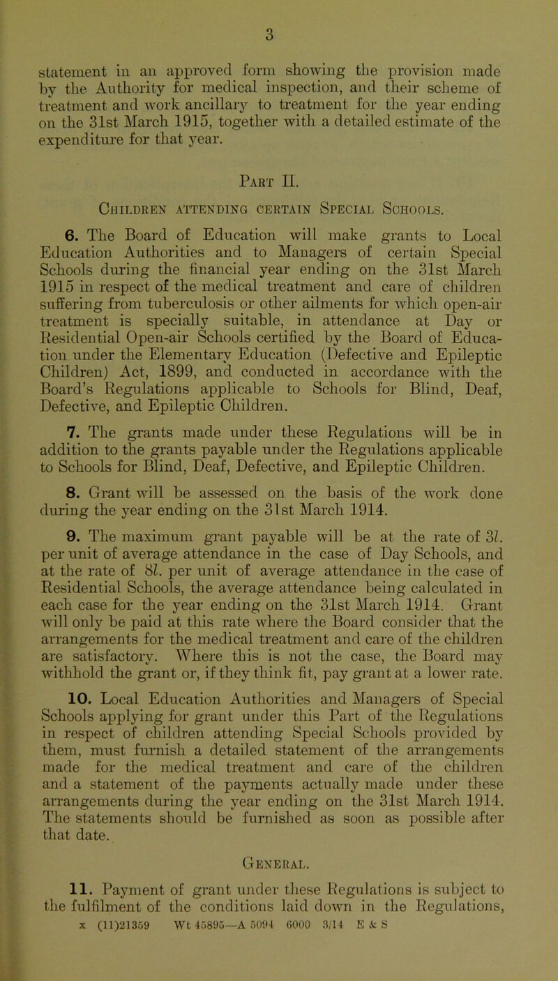 statement in an approved form showing the provision made by the Authority for medical inspection, and their scheme of treatment and work ancillary to treatment for the year ending- on the 31st March 1915, together with a detailed estimate of the expenditure for that year. Part II. Children attending certain Special Schools. 6. The Board of Education will make grants to Local Education Authorities and to Managers of certain Special Schools during the financial year ending on the 31st March 1915 in respect of the medical treatment and care of children suffering from tuberculosis or other ailments for which open-air treatment is specially suitable, in attendance at Day or Residential Open-air Schools certified by the Board of Educa- tion under the Elementary Education (Defective and Epileptic Children) Act, 1899, and conducted in accordance with the Board’s Regulations applicable to Schools for Blind, Deaf, Defective, and Epileptic Children. 7. The grants made under these Regulations will be in addition to the grants payable under the Regulations applicable to Schools for Blind, Deaf, Defective, and Epileptic Children. 8. Grant will be assessed on the basis of the work done during the year ending on the 31st March 1914. 9. The maximum grant payable will be at the rate of SI. per unit of average attendance in the case of Day Schools, and at the rate of 81. per unit of average attendance in the case of Residential Schools, the average attendance being calculated in each case for the year ending on the 31st March 1914. Grant will only be paid at this rate where the Board consider that the arrangements for the medical treatment and care of the children are satisfactory. Where this is not the case, the Board may withhold the grant or, if they think fit, pay grant at a lower rate. 10. Local Education Authorities and Managers of Special Schools applying for grant under this Part of the Regulations in respect of children attending Special Schools provided by them, must furnish a detailed statement of the arrangements made for the medical treatment and care of the children and a statement of the payments actually made under these arrangements during the year ending on the 31st March 1914. The statements should be furnished as soon as possible after that date. General. 11. Payment of grant under these Regulations is subject to the fulfilment of the conditions laid down in the Regulations, x (11)21369 Wt 45896—A 5094 6000 3/14 E & S