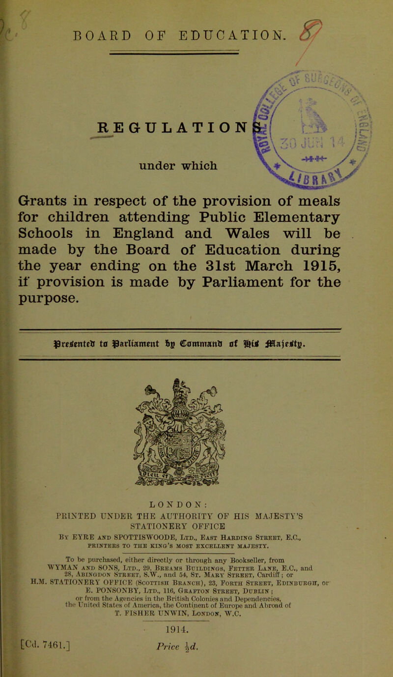 rv:2 :/ REGULATIO under which for children attending Public Elementary Schools in England and Wales will be made by the Board of Education during the year ending on the 31st March 1915, if provision is made by Parliament for the purpose. ^reiientelr to parliament Commanb of Wi :^aje)<ts. LONDON: PRINTED UNDER THE AUTHORITY OF HIS MAJESTY’S STATIONERY OFFICE Bv EYRE AND SPOTTISWOODE, Ltd., East Harding Street, B.O., PRINTERS TO THE KING’S MOST EXCELLENT MAJESTY. To be purchased, either directly or through any Bookseller, from WYMAN AND SONS, Ltd., 29. Breams Buildings, Fetter Lane, E.C., and 28, Abingdon Street, 8.W., and 54, St. Mary Street, Cardiff; or H.M. STATIONERY OFFICE (Scottish Branch), 23, Forth Street, Edinburgh, or E. FONSONBY, Ltd., 116, Grafton Street, Dublin ; or from the Agencies in the British Colonies and Dependencies, the United States of America, the Continent of Europe and Abroad of T. FISHER UNWIN, London, W.C. i I i tea. 7461.1 If 1914. Price \d.