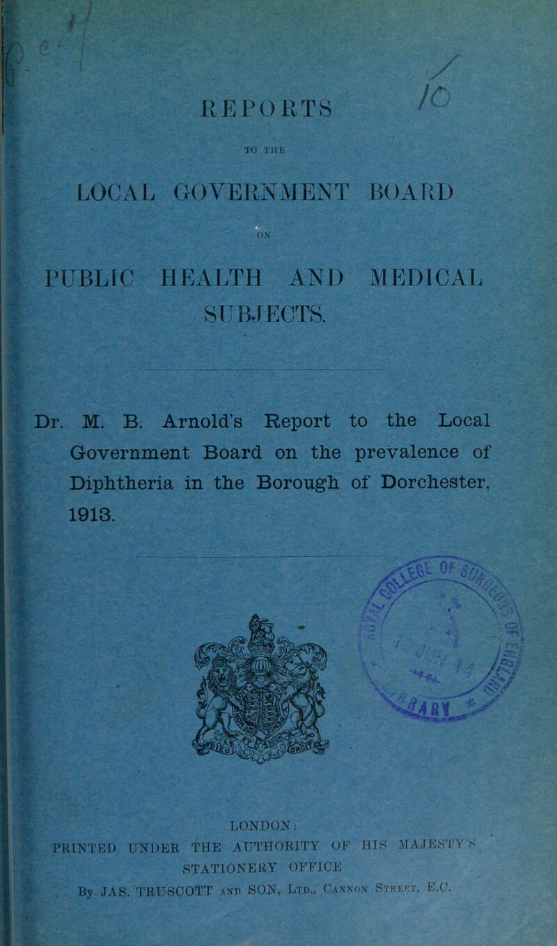 REPORTS /O * TO THE LOCAL GOVERNMENT BOARD PUBLIC HEALTH AND MEDICAL SUBJECTS. Dr. M. B. Arnold’s Report to the Local Government Board on the prevalence of Diphtheria in the Borough of Dorchester, 1913. LONDON: PRINTED UNDER THE AUTHORITY OF STATIONERY OFFICE HIS MAJESTY'S By JAS. TRUSCOTT and SON, Ltd., Cannon Stkkf.t, E.C.