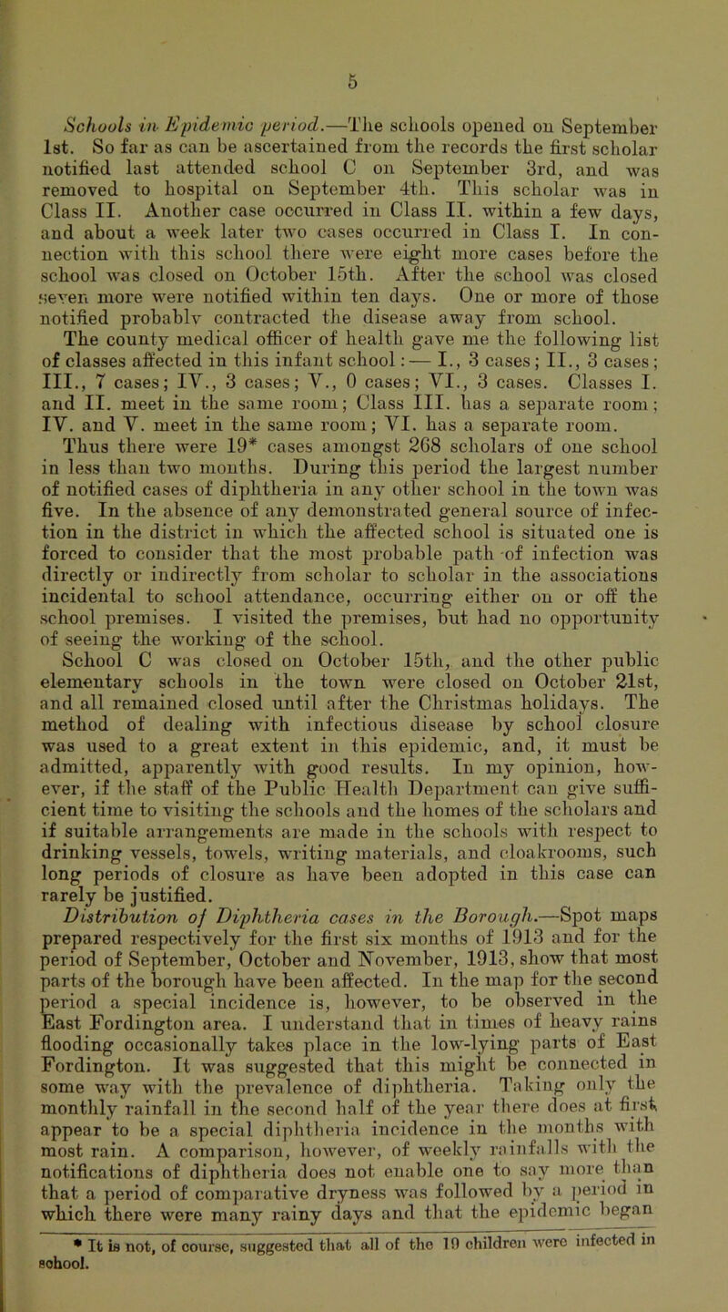 Schools in Epidemic period.—The schools opened on September 1st. So far as can be ascertained from the records the first scholar notified last attended school C on September 3rd, and was removed to hospital on September 4th. This scholar was in Class II. Another case occurred in Class II. within a few days, and about a week later two cases occurred in Class I. In con- nection with this school there were eight more cases before the school was closed on October 15th. After the school was closed .seven more were notified within ten days. One or more of those notified probably contracted the disease away from school. The county medical officer of health gave me the following list of classes affected in this infant school:— I., 3 cases ; II., 3 cases ; III. , 7 cases; IV., 3 cases; V., 0 cases; VI., 3 cases. Classes I. and II. meet in the same room; Class III. has a separate room ; IV. and V. meet in the same room; VI. has a separate room. Thus there were 19* cases amongst 2G8 scholars of one school in less than two months. During this period the largest number of notified cases of diphtheria in any other school in the town was five. In the absence of any demonstrated general source of infec- tion in the district in which the affected school is situated one is forced to consider that the most probable path of infection was directly or indirectly from scholar to scholar in the associations incidental to school attendance, occurring either on or off the school premises. I visited the premises, but had no opportunity of seeing the working of the school. School C was closed on October 15th, and the other public elementary schools in the town were closed on October 21st, and all remained closed until after the Christmas holidays. The method of dealing with infectious disease by school closure was used to a great extent in this epidemic, and, it must be admitted, apparently with good results. In my opinion, how- ever, if the staff of the Public Health Department can give suffi- cient time to visiting the schools and the homes of the scholars and if suitable arrangements are made in the schools with resjiect to drinking vessels, towels, writing materials, and cloakrooms, such long periods of closure as have been adopted in this case can rarely be justified. Distribution oj Diphtheria cases in the Borough.—Spot maps prepared respectively for the first six months of 1913 and for the period of September, October and November, 1913, show that most, parts of the borough have been affected. In the map for the second period a special incidence is, however, to be observed in the East Fordington area. I understand that in times of heavy rains flooding occasionally takes place in the low-lying parts of East Fordington. It was suggested that this might be connected in some way with the prevalence of diphtheria. Taking only the monthly rainfall in the second half of the year there does at first appear to be a special diphtheria incidence in the months with most rain. A comparison, however, of weekly rainfalls witli the notifications of diphtheria does not enable one to say more than that a period of comparative dryness was followed by a period in which there were many rainy days and that the epidemic began • It is not, of course, suggested that .all of the 19 children were infected in sohool.