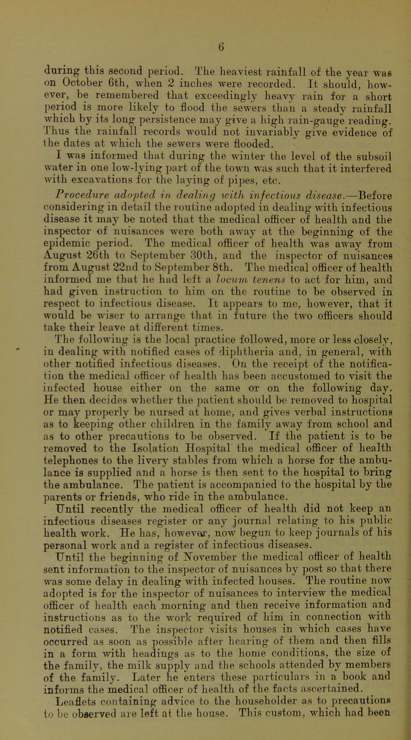 during this second period. The heaviest rainfall of the year was on October 6th, when 2 inches were recorded. It should, how- ever, be remembered that exceedingly heavy rain for a short period is more likely to flood the sewers than a steady rainfall which by its long persistence may give a high rain-gauge reading. Thus the rainfall records would not invariably give evidence of the dates at which the sewers were flooded. I was informed that during the winter the level of the subsoil water in one low-lying part of the town was such that it interfered with excavations for the laying of pipes, etc. Procedure ad.o'pted in dealing with infectious disease.—Before considering in detail the routine adopted in dealing with infectious disease it may be noted that the medical officer of health and the inspector of nuisances were both away at the beginning of the epidemic period. The medical officer of health was away from August 26th to September 30th, and the inspector of nuisances from August 22nd to September 8th. The medical officer of health informed me that he had left a locum tenens to act for him, and had given instruction to him on the routine to be observed in respect to infectious disease. It appears to me, however, that it would be wiser to arrange that in future the two officers should take their leave at different times. The following is the local practice followed, more or less closely, in dealing with notified cases of diphtheria and, in general, with other notified infectious diseases. On the receipt of the notifica- tion the medical officer of health has been accustomed to visit the infected house either on the same or on the following day. He then decides whether the patient should be removed to hospital or may properly be nursed at home, and gives verbal instructions as to keeping other children in the family away from school and as to other precautions to be observed. If the patient is to be removed to the Isolation Hospital the medical officer of health telephones to the livery stables from which a horse for the ambu- lance is supplied and a horse is then sent to the hospital to bring the ambulance. The patient is accompanied to the hospital by the parents or friends, who ride in the ambulance. Until recently the medical officer of health did not keep an infectious diseases register or any journal relating to his public health work. He has, howevar, now begun to keep journals of his personal work and a register of infectious diseases. Until the beginning of November the medical officer of health sent information to the inspector of nuisances by post so that there was some delay in dealing with infected houses. The routine now adopted is for the inspector of nuisances to interview the medical officer of health each morning and then receive information and instructions as to the work required of him in connection with notified cases. The inspector visits houses in which cases have occurred as soon as possible after hearing of them and then fills in a form with headings as to the home conditions, the size of the family, the milk supply and the schools attended by members of the family. Later he enters these particulars in a book and informs the medical officer of health of the facts ascertained. Leaflets containing advice to the householder as to precautions to be observed are left at the house. This custom, which had been