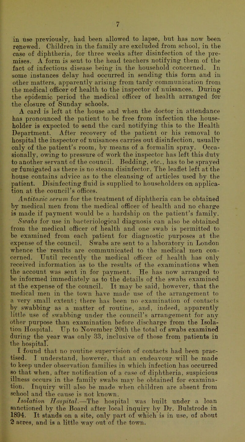 in use previously, had been allowed to lapse, but has now been renewed. Children in the family are excluded from school, in the case of diphtheria, for three weeks after disinfection of the pre- mises. A form is sent to the head teachers notifying them of the fact of infectious disease being in the household concerned. In some instances delay had occurred in sending this form and in other matters, apparently arising from tardy communication from the medical officer of health to the inspector of nuisances. During the epidemic period the medical officer of health arranged for the closure of Sunday schools. A card is left at the house and when the doctor in attendance has pronounced the patient to be free from infection the house- holder is expected to send the card notifying this to the Health Department. After recovery of the patient or his removal to hospital the inspector of nuisances carries out disinfection, usually only of the patient’s room, by means of a formalin spray. Occa- sionally, owing to pressure of work the inspector has left this duty to another servant of the council. Bedding, etc., has to be sprayed or fumigated as there is no steam disinfector. The leaflet left at the house contains advice as to the cleansing of articles used by the patient. Disinfecting fluid is supplied to householders on applica- tion at the council’s offices. Antitoxic serum for the treatment of diphtheria can be obtained by medical men from the medical officer of health and no charge is made if payment would be a hardship on the patient’s family. Stoabs for use in bacteriological diagnosis can also be obtained from the medical officer of health and one swab is permitted to be examined from each patient for diagnostic purposes at the expense of the council. Swabs are sent to a laboratory in London whence the results are communicated to the medical men con- cerned. Until recently the medical officer of health has only received information as to the results of the examinations when the account was sent in for payment. He has now arranged to be informed immediately as to the details of the swabs examined at the expense of the council. It may be said, however, that the medical men in the town have made use of the arrangement to a very small extent; there has been no examination of contacts by swabbing as a matter of routine, and, indeed, apparently little use of swabbing under the council’s arrangement for any other purpose than examination before discharge from the Isola- tion Hospital. Up to November 20th the total of swabs examined during the year was only 33, inclusive of those from patients in the hospital. I found that no routine supervision of contacts had been prac- tised. I understand, however, that an endeavour will be made to keep under observation families in which infection has occurred so that when, after notification of a case of diphtheria, suspicious illness occurs in the family swabs may be obtained for examina- tion. Inquiry will also be made when children are absent from school and the ca\ise is not known. Isolation Hospital.—The hospital was built under a loan sanctioned by the Board after local inquiry by Dr. Bulstrode in 1894. It stands on a site, only pai't of which is in use, of about 2 acres, and is a little way out of the town.