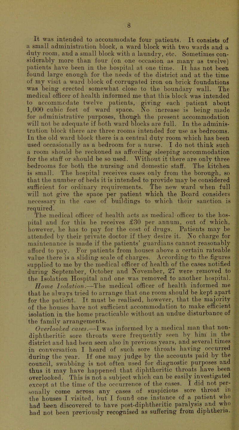 It was intended to accommodate four patients. It consists of a small administration block, a ward block with two wards and a duty room, and a small block with a laundry, etc. Sometimes con- siderably more than four (on one occasion as many as twelve) patients have been in the hospital at one time. It has not been found large enough for the needs of the district and at the time of my visit a ward block of corrugated iron on brick foundations was being erected somewhat close to the boundary wall. The medical officer of health informed me that this block was intended to accommodate twelve patients, giving each patient about 1,000 cubic feet of ward space. No increase is being made for administrative purposes, though the present accommodation will not be adequate if both ward blocks are full. In the adminis- tration block there are three rooms intended for use as bedrooms. In the old ward block there is a central duty room which has been used occasionally as a bedroom for a nurse. I do not think such a room should be reckoned as affording- sleeping accommodation for the staff or should be so used. Without it there are only three bedrooms for both the nursing and domestic staff. The kitchen is small. The hospital receives cases only from the borough, so that the number of beds it is intended to provide may be considered sufficient for ordinary requirements. The new ward when full will not give the space per patient which the Board considers necessary in the case of buildings to which their sanction is required. The medical officer of health acts as medical officer to the hos- pital and for this he receives H30 per annum, out of which, however, he has to pay for the cost of drugs. Patients may be attended by their private doctor if they desire it. No charge for maintenance is made if the patients’ guardians cannot reasonably afford to pay. For patients from houses above a certain rateable value there is a sliding scale of charges. According to the figures supplied to me by the medical officer of health of the cases notified during September, October and November, 27 were removed to the Isolation Hospital and one was removed to another hospital. Home Isolation.—The medical officer of health informed me that he always tried to arrange that one room should be kept apart for the patient. It must be realised, however, that the majority of the houses have not sufficient accommodation to make efficient isolation in the home practicable without an undue disturbance of the family arrangements. Overlooked cases.—I was informed by a medical man that non- diphtheritic sore throats were frequently seen by him in the district and had been seen also in previous years, and several times in conversation I heard of such sore throats having occurred during the year. If one may judge by the accounts paid by the council, swabbing is not often used for diagnostic purposes and thus it may have happened that diphtheritic throats have been overlooked. This is not a subject which can be easily investigated except at the time of the occurrence of the cases. I did not per- sonally come across any cases of suspicious sore throat in the houses I visited, but I found one instance of a patient who had been discovered to have post-diphtheritic paralysis and who had not been previously recognised as suffering from diphtheria.