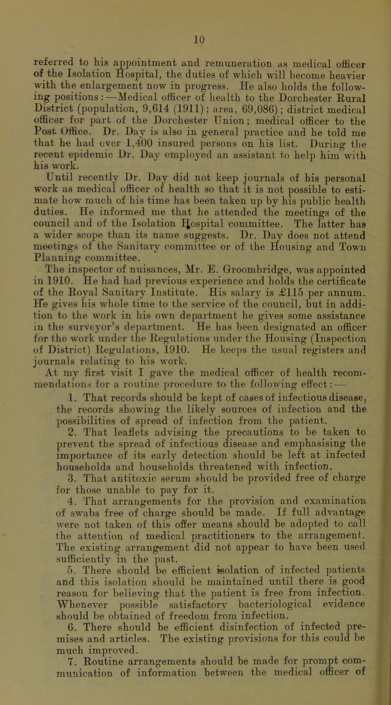 referred to his appointment and remuneration as medical officer of the Isolation Hospital, the duties of which will become heavier with the enlargement now in progress. He also holds the follow- ing positions:—Medical officer of health to the Dorchester Rural District (population, 9,614 (1911); area, 69,086); district medical officer for part of the Dorchester Union; medical officer to the Post Office. Dr. Day is also in general practice and he told me that he had over 1,400 insured persons on his list. During the recent epidemic Dr. Day employed an assistant to help him with his work. Until recently Dr. Day did not keep journals of his personal work as medical officer of health so that it is not possible to esti- mate how much of his time has been taken up by his public health duties. He informed me that he attended the meetings of the council and of the Isolation IJospital committee. The latter has a wider scope than its name suggests. Dr. Day does not attend meetings of the Sanitary committee or of the Housing and Town Planning committee. The inspector of nuisances, Mr. E. Groombridge, was appointed in 1910. He had had previous experience and holds the certificate of the Royal Sanitary Institute. His salary is £115 per annum. He gives his whole time to the service of the council, but in addi- tion to the work in his own department he gives some assistance in the surveyor’s department. He lias been designated an officer for the work under the Regulations under the Housing (Inspection of District) Regulations, 1910. He keeps the usual registers and journals relating to his work. At my first visit I gave the medical officer of health recom- mendations for a routine procedure to the following effect: — 1. That records should be kept of cases of infectious disease, the records showing the likely sources of infection and the possibilities of spread of infection from the patient. 2. That leaflets advising the precautions to be taken to prevent the spread of infectious disease and emphasising the importance of its early detection should be left at infected households and households threatened with infection. 3. That antitoxic serum should be provided free of charge for those unable to pay for it. 4. That arrangements for the provision and examination of swabs free of charge should be made. If full advantage were not taken of this offer means should be adopted to call the attention of medical practitioners to the arrangement. The existing arrangement did not appear to have been used sufficiently in the past. 5. There should be efficient isolation of infected patients and this isolation should be maintained until there is good reason for believing that the patient is free from infection. Whenever possible satisfactory bacteriological evidence should be obtained of freedom from infection. 6. There should be efficient disinfection of infected pre- mises and articles. The existing provisions for this could be much improved. 7. Routine arrangements should be made for prompt com- munication of information between the medical officer of