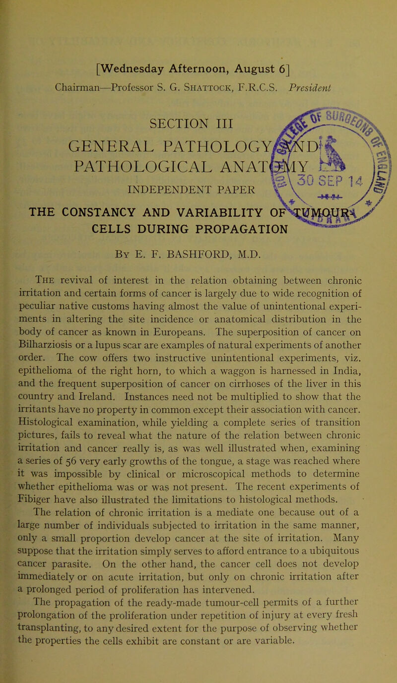 [Wednesday Afternoon, August 6| Chairman—Professor S. G. Shattock, F.R.C.S. President GENERAL PATHOLOGY INDEPENDENT PAPER SECTION III THE CONSTANCY AND VARIABILITY OF CELLS DURING PROPAGATION The revival of interest in the relation obtaining between chronic irritation and certain forms of cancer is largely due to wide recognition of peculiar native customs having almost the value of unintentional experi- ments in altering the site incidence or anatomical distribution in the body of cancer as known in Europeans. The superposition of cancer on Bilharziosis or a lupus scar are examples of natural experiments of another order. The cow offers two instructive unintentional experiments, viz. epithelioma of the right horn, to which a waggon is harnessed in India, I and the frequent superposition of cancer on cirrhoses of the liver in this country and Ireland. Instances need not be multiplied to show that the irritants have no property in common except their association with cancer. Histological examination, while yielding a complete series of transition pictures, fails to reveal what the nature of the relation between chronic irritation and cancer really is, as was well illustrated when, examining a series of 56 very early growths of the tongue, a stage was reached where it was impossible by clinical or microscopical methods to determine whether epithelioma was or was not present. The recent experiments of Fibiger have also illustrated the limitations to histological methods. The relation of chronic irritation is a mediate one because out of a large number of individuals subjected to irritation in the same manner, only a small proportion develop cancer at the site of irritation. Many suppose that the irritation simply serves to afford entrance to a ubiquitous cancer parasite. On the other hand, the cancer cell does not develop immediately or on acute irritation, but only on chronic irritation after a prolonged period of proliferation has intervened. The propagation of the ready-made tumour-cell permits of a further prolongation of the proliferation under repetition of injury at every fresh transplanting, to any desired extent for the purpose of observing whether the properties the cells exhibit are constant or are variable. By E. F. BASHFORD, M.D.