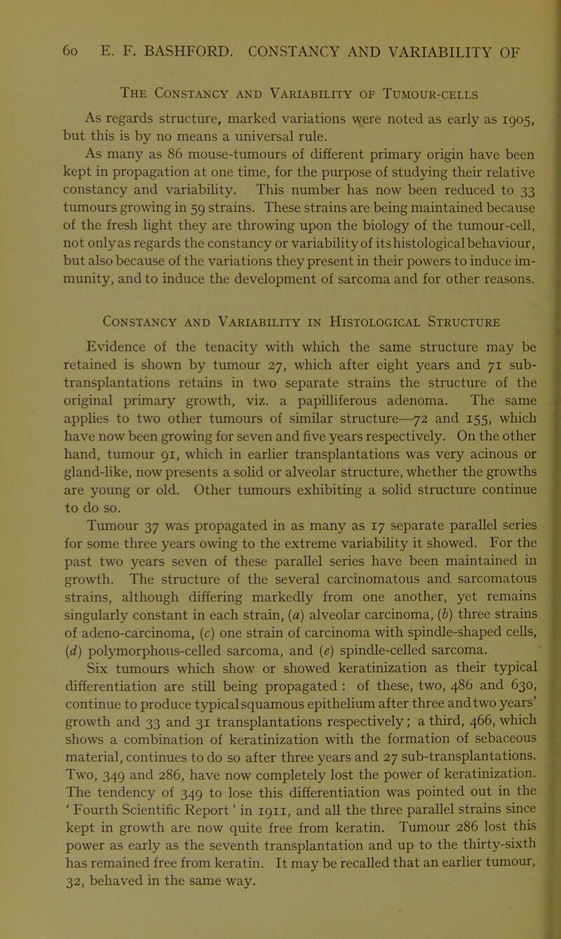 The Constancy and Variability of Tumour-cells As regards structure, marked variations were noted as early as 1905, but this is by no means a universal rule. As many as 86 mouse-tumours of different primary origin have been kept in propagation at one time, for the purpose of studying their relative constancy and variability. This number has now been reduced to 33 tumours growing in 59 strains. These strains are being maintained because of the fresh light they are throwing upon the biology of the tumour-cell, not only as regards the constancy or variability of its histological behaviour, but also because of the variations they present in their powers to induce im- munity, and to induce the development of sarcoma and for other reasons. Constancy and Variability in Histological Structure Evidence of the tenacity with which the same structure may be retained is shown by tumour 27, which after eight years and 71 sub- transplantations retains in two separate strains the structure of the original primary growth, viz. a papilliferous adenoma. The same applies to two other tumours of similar structure—72 and 155, which have now been growing for seven and five years respectively. On the other hand, tumour 91, which in earlier transplantations was very acinous or gland-like, now presents a solid or alveolar structure, whether the growths are young or old. Other tumours exhibiting a solid structure continue to do so. Tumour 37 was propagated in as many as 17 separate parallel series for some three years owing to the extreme variability it showed. For the past two years seven of these parallel series have been maintained in growth. The structure of the several carcinomatous and sarcomatous strains, although differing markedly from one another, yet remains singularly constant in each strain, (a) alveolar carcinoma, (b) three strains of adeno-carcinoma, (c) one strain of carcinoma with spindle-shaped cells, (d) polymorphous-celled sarcoma, and (e) spindle-celled sarcoma. Six tumours which show or showed keratinization as their typical differentiation are still being propagated : of these, two, 486 and 630, continue to produce typical squamous epithelium after three and two years’ growth and 33 and 31 transplantations respectively; a third, 466, which shows a combination of keratinization with the formation of sebaceous material, continues to do so after three years and 27 sub-transplantations. Two, 349 and 286, have now completely lost the power of keratinization. The tendency of 349 to lose this differentiation was pointed out in the ' Fourth Scientific Report ’ in 1911, and all the three parallel strains since kept in growth are now quite free from keratin. Tumour 286 lost this power as early as the seventh transplantation and up to the thirty-sixth has remained free from keratin. It may be recalled that an earlier tumour, 32, behaved in the same way.