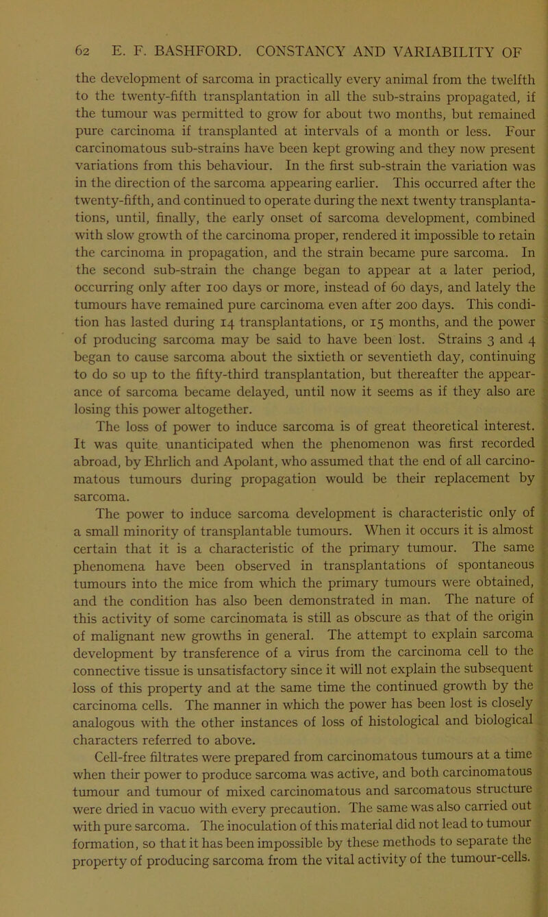 the development of sarcoma in practically every animal from the twelfth to the twenty-fifth transplantation in all the sub-strains propagated, if the tumour was permitted to grow for about two months, but remained pure carcinoma if transplanted at intervals of a month or less. Four carcinomatous sub-strains have been kept growing and they now present variations from this behaviour. In the first sub-strain the variation was in the direction of the sarcoma appearing earlier. This occurred after the twenty-fifth, and continued to operate during the next twenty transplanta- tions, until, finally, the early onset of sarcoma development, combined with slow growth of the carcinoma proper, rendered it impossible to retain the carcinoma in propagation, and the strain became pure sarcoma. In the second sub-strain the change began to appear at a later period, occurring only after ioo days or more, instead of 60 days, and lately the tumours have remained pure carcinoma even after 200 days. This condi- tion has lasted during 14 transplantations, or 15 months, and the power of producing sarcoma may be said to have been lost. Strains 3 and 4 began to cause sarcoma about the sixtieth or seventieth day, continuing to do so up to the fifty-third transplantation, but thereafter the appear- ance of sarcoma became delayed, until now it seems as if they also are losing this power altogether. The loss of power to induce sarcoma is of great theoretical interest. It was quite unanticipated when the phenomenon was first recorded abroad, by Ehrlich and Apolant, who assumed that the end of all carcino- matous tumours during propagation would be their replacement by sarcoma. The power to induce sarcoma development is characteristic only of a small minority of transplantable tumours. When it occurs it is almost certain that it is a characteristic of the primary tumour. The same phenomena have been observed in transplantations of spontaneous tumours into the mice from which the primary tumours were obtained, and the condition has also been demonstrated in man. The nature of this activity of some carcinomata is still as obscure as that of the origin of malignant new growths in general. The attempt to explain sarcoma development by transference of a virus from the carcinoma cell to the connective tissue is unsatisfactory since it will not explain the subsequent loss of this property and at the same time the continued growth by the carcinoma cells. The manner in which the power has been lost is closely analogous with the other instances of loss of histological and biological characters referred to above. Cell-free filtrates were prepared from carcinomatous tumours at a time when their power to produce sarcoma was active, and both carcinomatous tumour and tumour of mixed carcinomatous and sarcomatous structure were dried in vacuo with every precaution. The same was also carried out with pure sarcoma. The inoculation of this material did not lead to tumour formation, so that it has been impossible by these methods to separate the property of producing sarcoma from the vital activity of the tumour-cells.