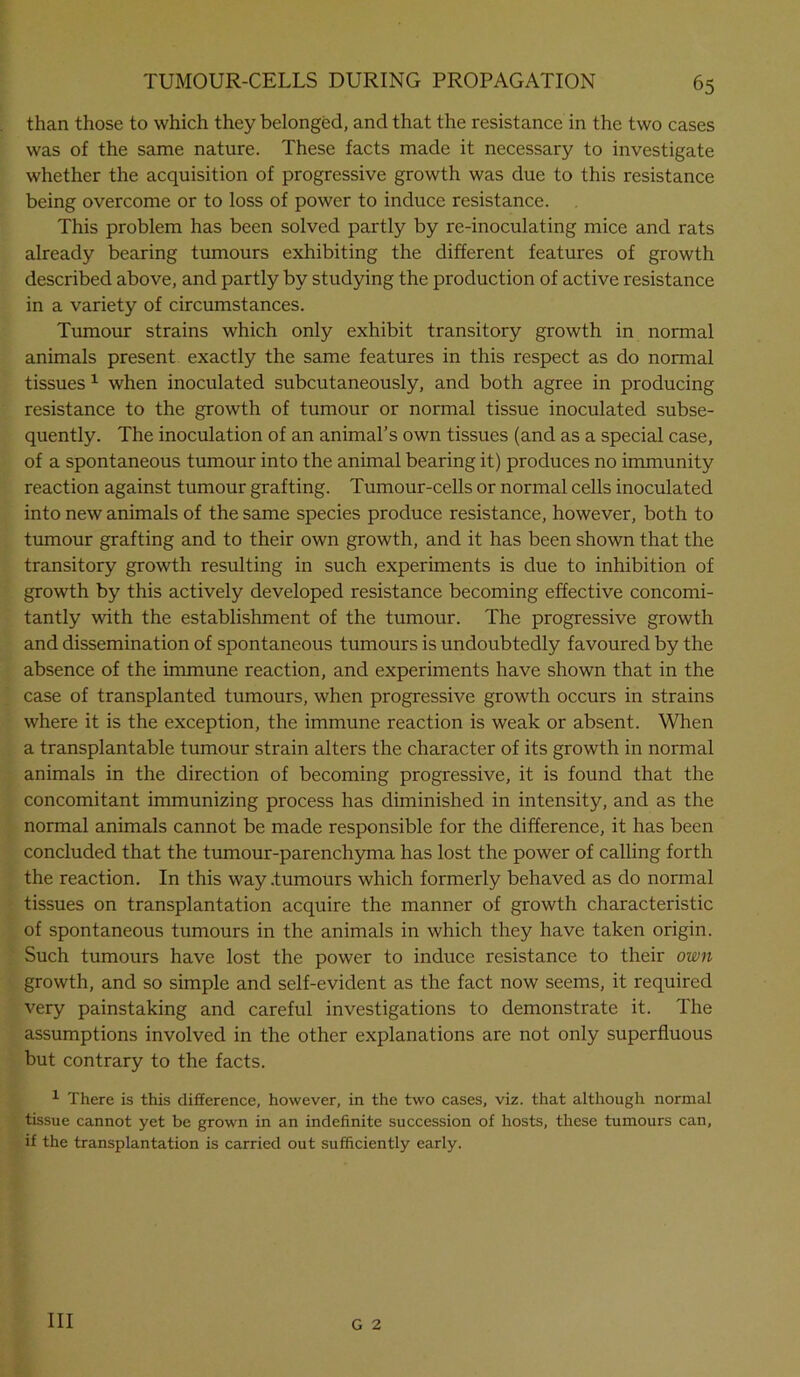 than those to which they belonged, and that the resistance in the two cases was of the same nature. These facts made it necessary to investigate whether the acquisition of progressive growth was due to this resistance being overcome or to loss of power to induce resistance. This problem has been solved partly by re-inoculating mice and rats already bearing tumours exhibiting the different features of growth described above, and partly by studying the production of active resistance in a variety of circumstances. Tumour strains which only exhibit transitory growth in normal animals present exactly the same features in this respect as do normal tissues 1 when inoculated subcutaneously, and both agree in producing resistance to the growth of tumour or normal tissue inoculated subse- quently. The inoculation of an animal’s own tissues (and as a special case, of a spontaneous tumour into the animal bearing it) produces no immunity reaction against tumour grafting. Tumour-cells or normal cells inoculated into new animals of the same species produce resistance, however, both to tumour grafting and to their own growth, and it has been shown that the transitory growth resulting in such experiments is due to inhibition of growth by this actively developed resistance becoming effective concomi- tantly with the establishment of the tumour. The progressive growth and dissemination of spontaneous tumours is undoubtedly favoured by the absence of the immune reaction, and experiments have shown that in the case of transplanted tumours, when progressive growth occurs in strains where it is the exception, the immune reaction is weak or absent. When a transplantable tumour strain alters the character of its growth in normal animals in the direction of becoming progressive, it is found that the concomitant immunizing process has diminished in intensity, and as the normal animals cannot be made responsible for the difference, it has been concluded that the tumour-parenchyma has lost the power of calling forth the reaction. In this way .tumours which formerly behaved as do normal tissues on transplantation acquire the manner of growth characteristic of spontaneous tumours in the animals in which they have taken origin. Such tumours have lost the power to induce resistance to their own growth, and so simple and self-evident as the fact now seems, it required very painstaking and careful investigations to demonstrate it. The assumptions involved in the other explanations are not only superfluous but contrary to the facts. 1 There is this difference, however, in the two cases, viz. that although normal tissue cannot yet be grown in an indefinite succession of hosts, these tumours can, if the transplantation is carried out sufficiently early. Ill G 2