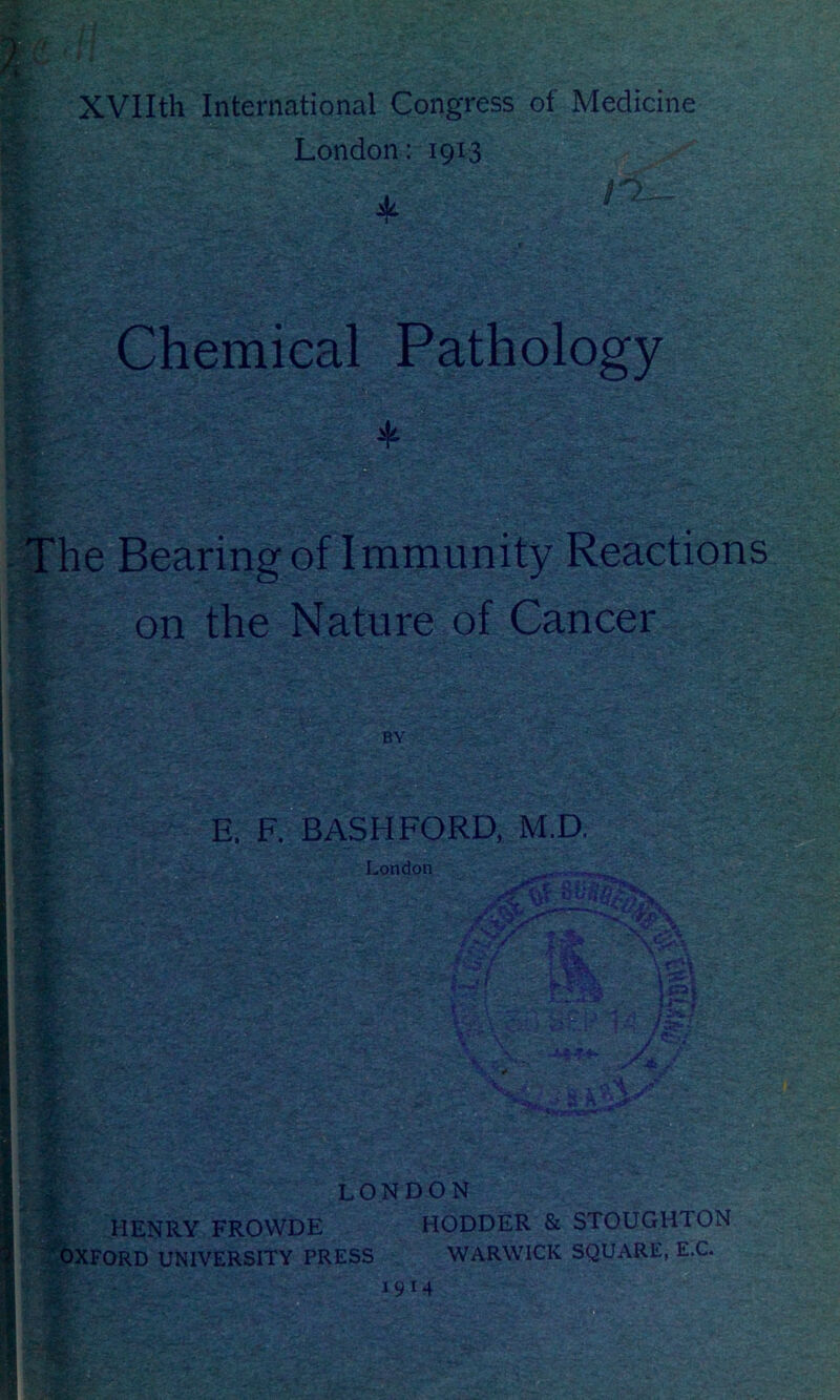 XVIIth International Congress of Medicine London: 1913 * Chemical Pathology ♦ bP e,- i # e Bearing of Immunity Reactions on the Nature of Cancer BY m 1 5Sgj?: $*- .«r E. F. BASHFORD, M.D. London t$v .'wSe f «r^T f * Ifrl LONDON HENRY FROWDE HODDER & STOUGHTON OXFORD UNIVERSITY PRESS WARWICK SQUARE, E.C.