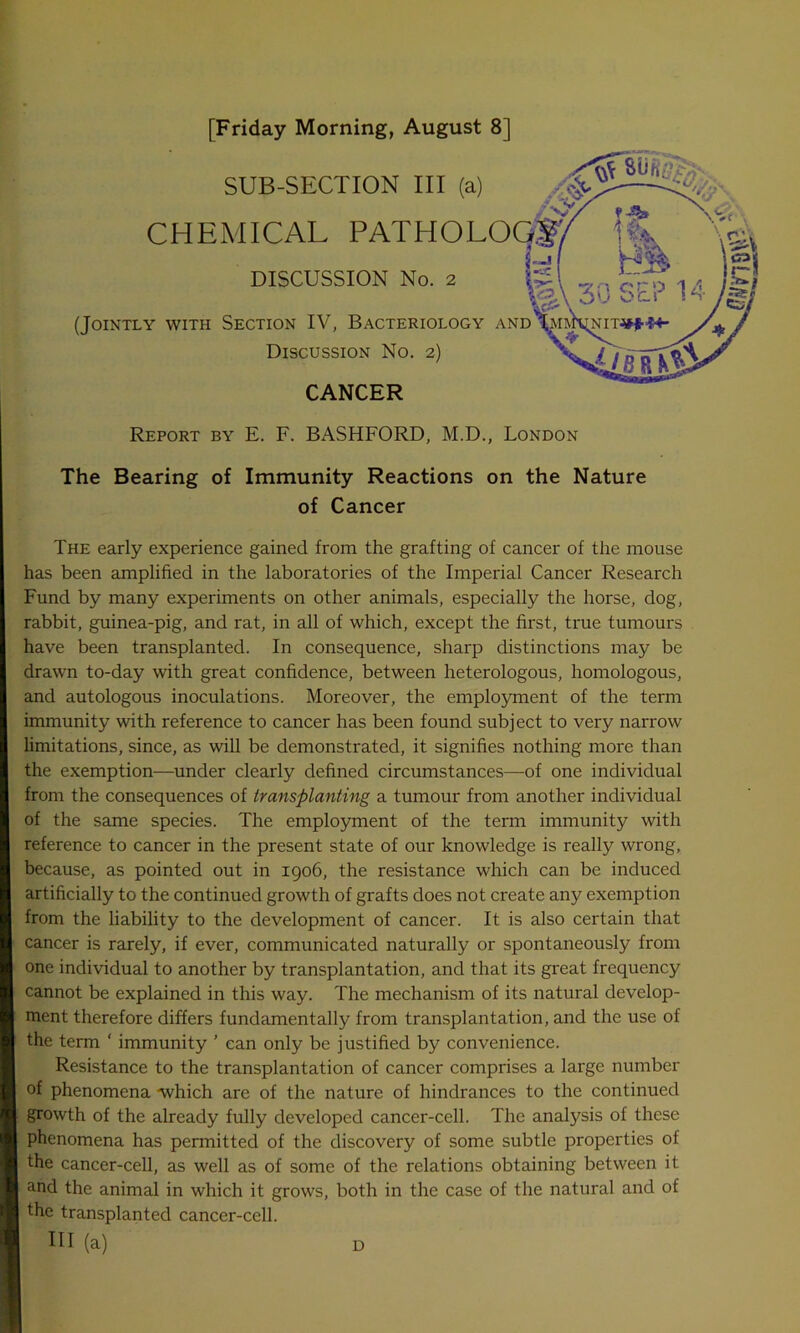 [Friday Morning, August 8] SUB-SECTION III (a) CHEMICAL PATHOLO DISCUSSION No. 2 (Jointly with Section IV, Bacteriology and Discussion No. 2) CANCER - r Report by E. F. BASHFORD, M.D., London The Bearing of Immunity Reactions on the Nature of Cancer The early experience gained from the grafting of cancer of the mouse has been amplified in the laboratories of the Imperial Cancer Research Fund by many experiments on other animals, especially the horse, dog, rabbit, guinea-pig, and rat, in all of which, except the first, true tumours have been transplanted. In consequence, sharp distinctions may be drawn to-day with great confidence, between heterologous, homologous, and autologous inoculations. Moreover, the employment of the term immunity with reference to cancer has been found subject to very narrow limitations, since, as will be demonstrated, it signifies nothing more than the exemption—under clearly defined circumstances—of one individual from the consequences of transplanting a tumour from another individual of the same species. The employment of the term immunity with reference to cancer in the present state of our knowledge is really wrong, because, as pointed out in 1906, the resistance which can be induced artificially to the continued growth of grafts does not create any exemption from the liability to the development of cancer. It is also certain that cancer is rarely, if ever, communicated naturally or spontaneously from one individual to another by transplantation, and that its great frequency cannot be explained in this way. The mechanism of its natural develop- ment therefore differs fundamentally from transplantation, and the use of the term ‘ immunity ’ can only be justified by convenience. Resistance to the transplantation of cancer comprises a large number of phenomena which are of the nature of hindrances to the continued growth of the already fully developed cancer-cell. The analysis of these phenomena has permitted of the discovery of some subtle properties of the cancer-cell, as well as of some of the relations obtaining between it and the animal in which it grows, both in the case of the natural and of the transplanted cancer-cell. Ill (a) d