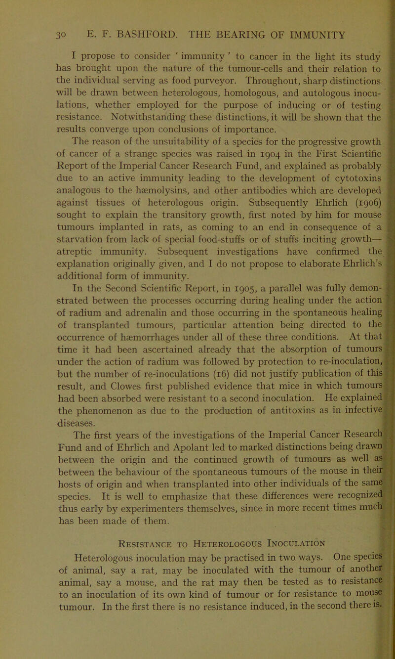 I propose to consider ‘ immunity ’ to cancer in the light its study has brought upon the nature of the tumour-cells and their relation to the individual serving as food purveyor. Throughout, sharp distinctions will be drawn between heterologous, homologous, and autologous inocu- lations, whether employed for the purpose of inducing or of testing resistance. Notwithstanding these distinctions, it will be shown that the results converge upon conclusions of importance. The reason of the unsuitability of a species for the progressive growth of cancer of a strange species was raised in 1904 in the First Scientific ■ Report of the Imperial Cancer Research Fund, and explained as probably ! due to an active immunity leading to the development of cytotoxins j analogous to the hcemolysins, and other antibodies which are developed 1 against tissues of heterologous origin. Subsequently Ehrlich (1906) ' sought to explain the transitory growth, first noted by him for mouse 1 tumours implanted in rats, as coming to an end in consequence of a j starvation from lack of special food-stuffs or of stuffs inciting growth— 4 atreptic immunity. Subsequent investigations have confirmed the £ explanation originally given, and I do not propose to elaborate Ehrlich’s f additional form of immunity. In the Second Scientific Report, in 1905, a parallel was fully demon- strated between the processes occurring during healing under the action of radium and adrenalin and those occurring in the spontaneous healing of transplanted tumours, particular attention being directed to the occurrence of haemorrhages under all of these three conditions. At that time it had been ascertained already that the absorption of tumours under the action of radium was followed by protection to re-inoculation, but the number of re-inoculations (16) did not justify publication of this result, and Clowes first published evidence that mice in which tumours had been absorbed were resistant to a second inoculation. He explained the phenomenon as due to the production of antitoxins as in infective diseases. The first years of the investigations of the Imperial Cancer Research , Fund and of Ehrlich and Apolant led to marked distinctions being drawn between the origin and the continued growth of tumours as well as between the behaviour of the spontaneous tumours of the mouse in their hosts of origin and when transplanted into other individuals of the same species. It is well to emphasize that these differences were recognized thus early by experimenters themselves, since in more recent times much has been made of them. Resistance to Heterologous Inoculation • 5'T Heterologous inoculation may be practised in two ways. One species of animal, say a rat, may be inoculated with the tumour of another animal, say a mouse, and the rat may then be tested as to resistance to an inoculation of its own kind of tumour or for resistance to mouse tumour. In the first there is no resistance induced, in the second there is.