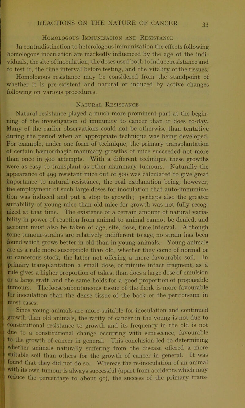 Homologous Immunization and Resistance In contradistinction to heterologous immunization the effects following homologous inoculation are markedly influenced by the age of the indi- viduals, the site of inoculation, the doses used both to induce resistance and to test it, the time interval before testing, and the vitality of the tissues. Homologous resistance may be considered from the standpoint of whether it is pre-existent and natural or induced by active changes following on various procedures. Natural Resistance Natural resistance played a much more prominent part at the begin- ning of the investigation of immunity to cancer than it does to-day. Many of the earlier observations could not be otherwise than tentative during the period when an appropriate technique was being developed. For example, under one form of technique, the primary transplantation of certain haemorrhagic mammary growths of mice succeeded not more than once in 500 attempts. With a different technique these growths were as easy to transplant as other mammary tumours. Naturally the appearance of 499 resistant mice out of 500 was calculated to give great importance to natural resistance, the real explanation being, however, the employment of such large doses for inoculation that auto-immuniza- tion was induced and put a stop to growth; perhaps also the greater suitability-of young mice than old mice for growth was not fully recog- nized at that time. The existence of a certain amount of natural varia- bility in power of reaction from animal to animal cannot be denied, and account must also be taken of age, site, dose, time interval. Although some tumour-strains are relatively indifferent to age, no strain has been found which grows better in old than in young animals. Young animals are as a rule more susceptible than old, whether they come of normal or of cancerous stock, the latter not offering a more favourable soil. In primary transplantation a small dose, or minute intact fragment, as a rule gives a higher proportion of takes, than does a large dose of emulsion or a large graft, and the same holds for a good proportion of propagable tumours. The loose subcutaneous tissue of the flank is more favourable for inoculation than the dense tissue of the back or the peritoneum in most cases. Since young animals are more suitable for inoculation and continued growth than old animals, the rarity of cancer in the young is not due to constitutional resistance to growth and its frequency in the old is not due to a constitutional change occurring with senescence, favourable to the growth of cancer in general. This conclusion led to determining whether animals naturally suffering from the disease offered a more suitable soil than others for the growth of cancer in general. It was found that they did not do so. Whereas the re-inoculation of an animal with its own tumour is always successful (apart from accidents which may reduce the percentage to about 90), the success of the primary trans-