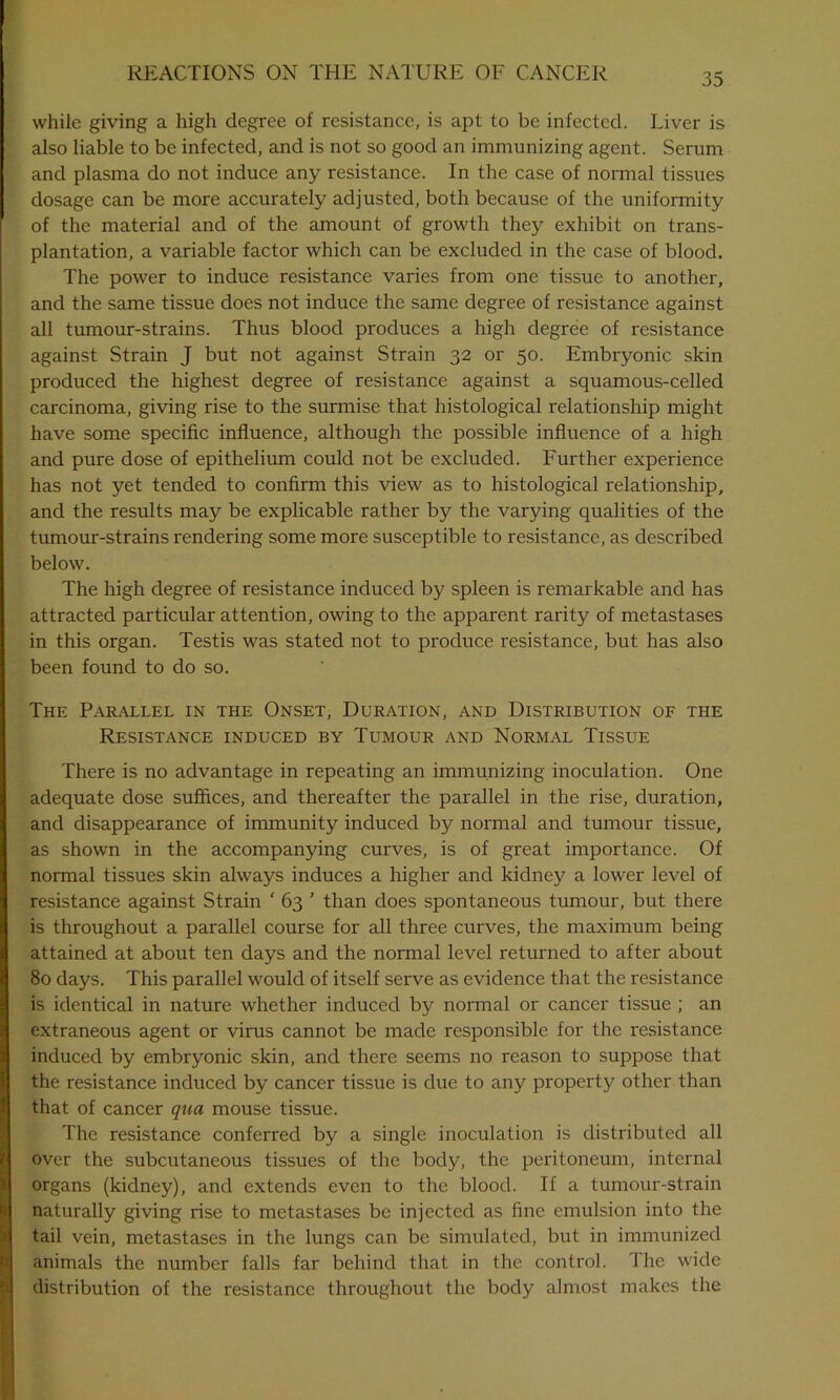 while giving a high degree of resistance, is apt to be infected. Liver is also liable to be infected, and is not so good an immunizing agent. Serum and plasma do not induce any resistance. In the case of normal tissues dosage can be more accurately adjusted, both because of the uniformity of the material and of the amount of growth they exhibit on trans- plantation, a variable factor which can be excluded in the case of blood. The power to induce resistance varies from one tissue to another, and the same tissue does not induce the same degree of resistance against all tumour-strains. Thus blood produces a high degree of resistance against Strain J but not against Strain 32 or 50. Embryonic skin produced the highest degree of resistance against a squamous-celled carcinoma, giving rise to the surmise that histological relationship might have some specific influence, although the possible influence of a high and pure dose of epithelium could not be excluded. Further experience has not yet tended to confirm this view as to histological relationship, and the results may be explicable rather by the varying qualities of the tumour-strains rendering some more susceptible to resistance, as described below. The high degree of resistance induced by spleen is remarkable and has attracted particular attention, owing to the apparent rarity of metastases in this organ. Testis was stated not to produce resistance, but has also been found to do so. The Parallel in the Onset, Duration, and Distribution of the Resistance induced by Tumour and Normal Tissue There is no advantage in repeating an immunizing inoculation. One adequate dose suffices, and thereafter the parallel in the rise, duration, and disappearance of immunity induced by normal and tumour tissue, as shown in the accompanying curves, is of great importance. Of normal tissues skin always induces a higher and kidney a lower level of resistance against Strain ‘ 63 ’ than does spontaneous tumour, but there is throughout a parallel course for all three curves, the maximum being attained at about ten days and the normal level returned to after about 80 days. This parallel would of itself serve as evidence that the resistance is identical in nature whether induced by normal or cancer tissue ; an extraneous agent or virus cannot be made responsible for the resistance induced by embryonic skin, and there seems no reason to suppose that the resistance induced by cancer tissue is due to any property other than that of cancer qua mouse tissue. The resistance conferred by a single inoculation is distributed all over the subcutaneous tissues of the body, the peritoneum, internal organs (kidney), and extends even to the blood. If a tumour-strain naturally giving rise to metastases be injected as fine emulsion into the tail vein, metastases in the lungs can be simulated, but in immunized animals the number falls far behind that in the control. The wide distribution of the resistance throughout the body almost makes the