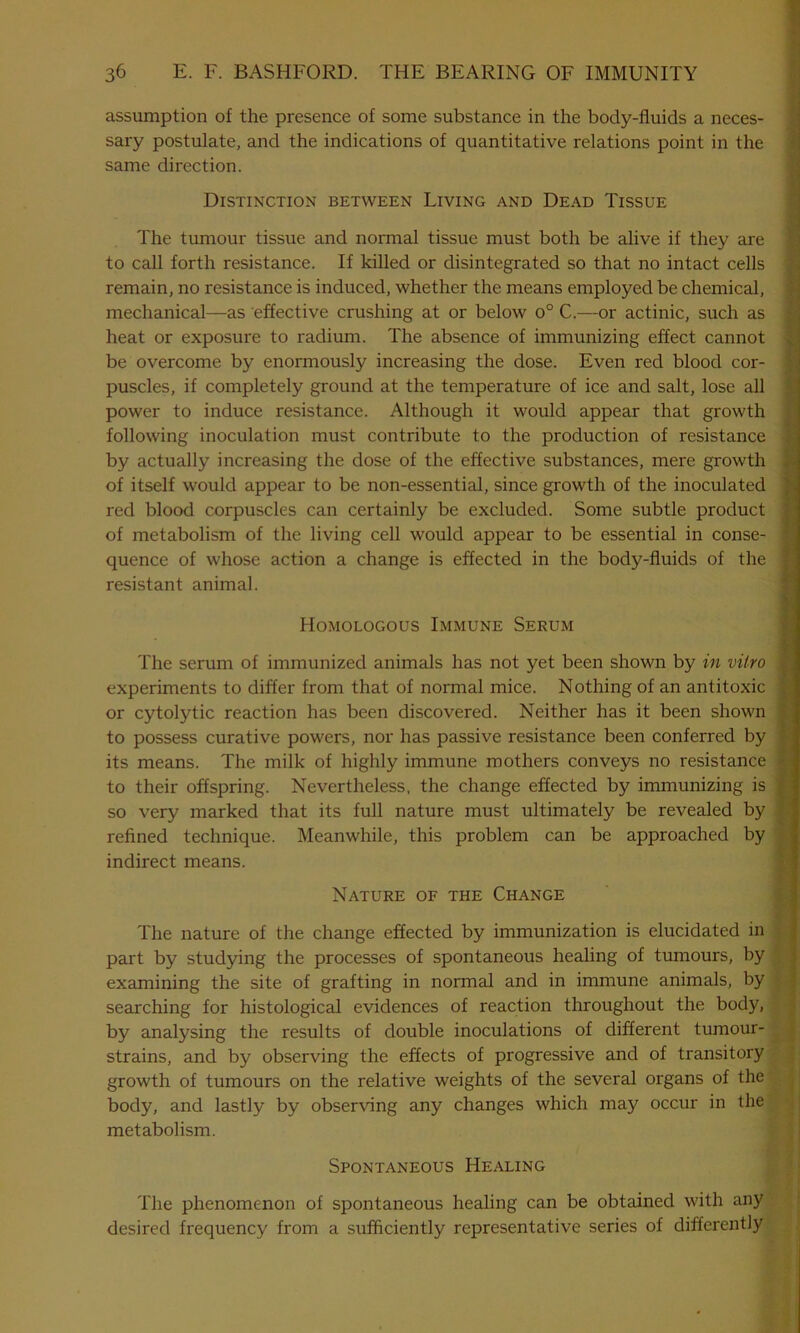 assumption of the presence of some substance in the body-fluids a neces- sary postulate, and the indications of quantitative relations point in the same direction. Distinction between Living and Dead Tissue The tumour tissue and normal tissue must both be alive if they are to call forth resistance. If killed or disintegrated so that no intact cells remain, no resistance is induced, whether the means employed be chemical, mechanical—as effective crushing at or below o° C.—or actinic, such as heat or exposure to radium. The absence of immunizing effect cannot be overcome by enormously increasing the dose. Even red blood cor- puscles, if completely ground at the temperature of ice and salt, lose all power to induce resistance. Although it would appear that growth following inoculation must contribute to the production of resistance by actually increasing the dose of the effective substances, mere growth of itself would appear to be non-essential, since growth of the inoculated red blood corpuscles can certainly be excluded. Some subtle product of metabolism of the living cell would appear to be essential in conse- quence of whose action a change is effected in the body-fluids of the resistant animal. Homologous Immune Serum The serum of immunized animals has not yet been shown by in vitro experiments to differ from that of normal mice. Nothing of an antitoxic or cytolytic reaction has been discovered. Neither has it been shown to possess curative powers, nor has passive resistance been conferred by its means. The milk of highly immune mothers conveys no resistance to their offspring. Nevertheless, the change effected by immunizing is so very marked that its full nature must ultimately be revealed by refined technique. Meanwhile, this problem can be approached by indirect means. Nature of the Change The nature of the change effected by immunization is elucidated in part by studying the processes of spontaneous healing of tumours, by examining the site of grafting in normal and in immune animals, by searching for histological evidences of reaction throughout the body, by analysing the results of double inoculations of different tumour- strains, and by observing the effects of progressive and of transitory growth of tumours on the relative weights of the several organs of the body, and lastly by observing any changes which may occur in the metabolism. Spontaneous Healing The phenomenon of spontaneous healing can be obtained with any desired frequency from a sufficiently representative series of differently