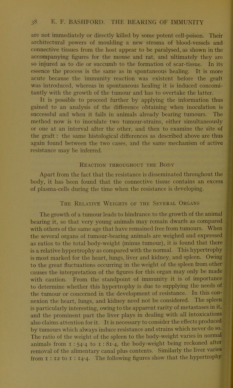 are not immediately or directly killed by some potent cell-poison. Their architectural powers of moulding a new stroma of blood-vessels and connective tissues from the host appear to be paralysed, as shown in the accompanying figures for the mouse and rat, and ultimately they are so injured as to die or succumb to the formation of scar-tissue. In its essence the process is the same as in spontaneous healing. It is more acute because the immunity reaction was existent before the graft was introduced, whereas in spontaneous healing it is induced concomi- tantly with the growth of the tumour and has to overtake the latter. It is possible to proceed further by applying the information thus gained to an analysis of the difference obtaining when inoculation is successful and when it fails in animals already bearing tumours. The method now is to inoculate two tumour-strains, either simultaneously or one at an interval after the other, and then to examine the site of the graft : the same histological differences as described above are thus again found between the two cases, and the same mechanism of active resistance may be inferred. Reaction throughout the Body Apart from the fact that the resistance is disseminated throughout the body, it has been found that the connective tissue contains an excess of plasma-cells during the time when the resistance is developing. The Relative Weights of the Several Organs The growth of a tumour leads to hindrance to the growth of the animal bearing it, so that very young animals may remain dwarfs as compared with others of the same age that have remained free from tumours. When the several organs of tumour-bearing animals are weighed and expressed as ratios to the total body-weight (minus tumour), it is found that there is a relative hypertrophy as compared with the normal. This hypertrophy is most marked for the heart, lungs, liver and kidney, and spleen. Owing to the great fluctuations occurring in the weight of the spleen from other causes the interpretation of the figures for this organ may only be made with caution. From the standpoint of immunity it is of importance to determine whether this hypertrophy is due to supplying the needs of the tumour or concerned in the development of resistance. In this con- nexion the heart, lungs, and kidney need not be considered. The spleen is particularly interesting, owing to the apparent rarity of metastases in it, and the prominent part the liver plays in dealing with all intoxications also claims attention for it. It is necessary to consider the effects produced by tumours which always induce resistance and strains which never do so. The ratio of the weight of the spleen to the body-weight varies in normal animals from I : 54-4 to 1 : 81-4, the body-weight being reckoned after removal of the alimentary canal plus contents. Similarly the liver varies from x : 12 to 1 : 14-4. The following figures show that the hypertrophy-