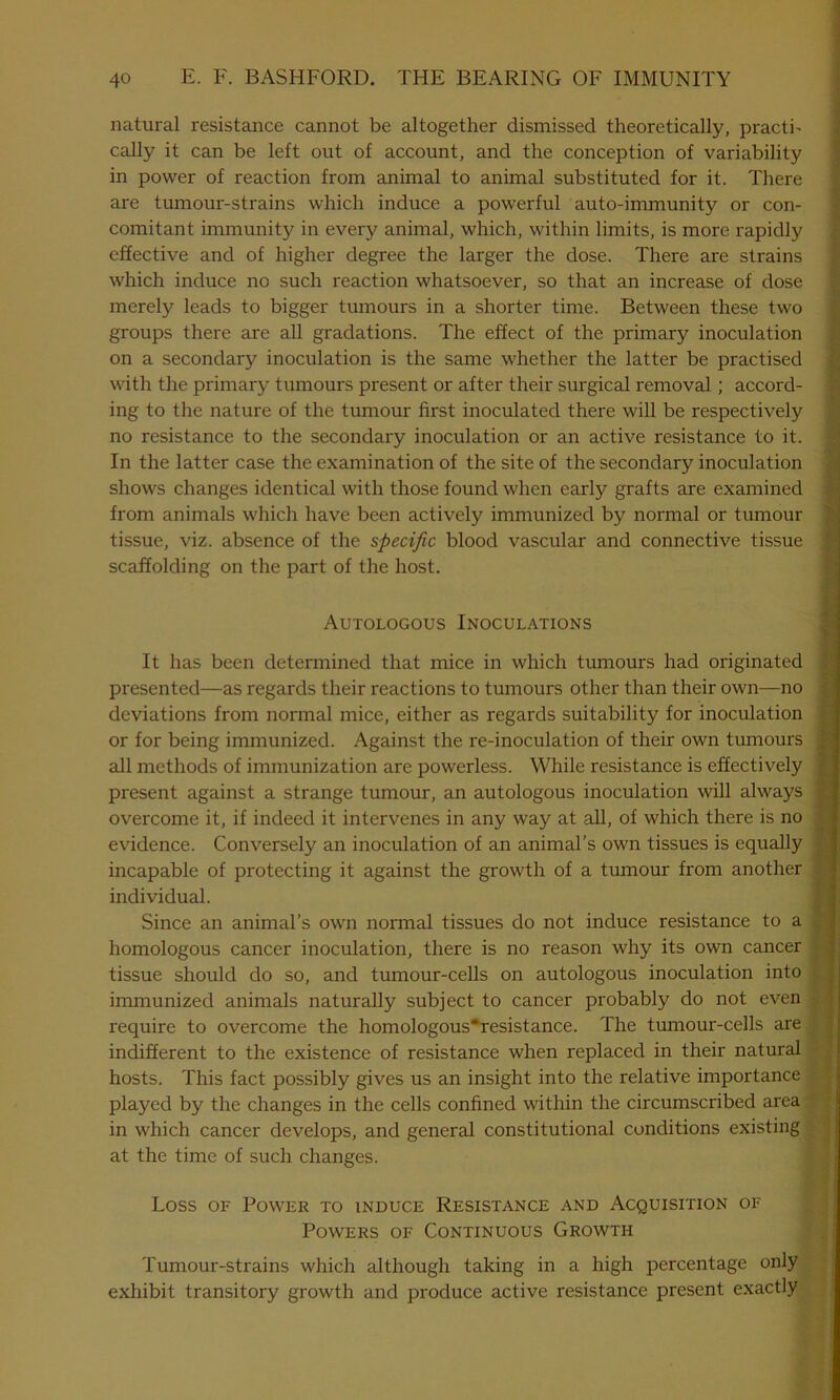 natural resistance cannot be altogether dismissed theoretically, practb cally it can be left out of account, and the conception of variability in power of reaction from animal to animal substituted for it. There are tumour-strains which induce a powerful auto-immunity or con- comitant immunity in every animal, which, within limits, is more rapidly effective and of higher degree the larger the dose. There are strains which induce no such reaction whatsoever, so that an increase of dose merely leads to bigger tumours in a shorter time. Between these two groups there are all gradations. The effect of the primary inoculation on a secondary inoculation is the same whether the latter be practised with the primary tumours present or after their surgical removal ; accord- ing to the nature of the tumour first inoculated there will be respectively no resistance to the secondary inoculation or an active resistance to it. In the latter case the examination of the site of the secondary inoculation shows changes identical with those found when early grafts are examined from animals which have been actively immunized by normal or tumour tissue, viz. absence of the specific blood vascular and connective tissue scaffolding on the part of the host. Autologous Inoculations It has been determined that mice in which tumours had originated presented—as regards their reactions to tumours other than their own—no deviations from normal mice, either as regards suitability for inoculation or for being immunized. Against the re-inoculation of their own tumours all methods of immunization are powerless. While resistance is effectively present against a strange tumour, an autologous inoculation will always overcome it, if indeed it intervenes in any way at all, of which there is no evidence. Conversely an inoculation of an animal’s own tissues is equally incapable of protecting it against the growth of a tumour from another individual. Since an animal’s own normal tissues do not induce resistance to a homologous cancer inoculation, there is no reason why its own cancer tissue should do so, and tumour-cells on autologous inoculation into immunized animals naturally subject to cancer probably do not even require to overcome the homologous'resistance. The tumour-cells are indifferent to the existence of resistance when replaced in their natural hosts. This fact possibly gives us an insight into the relative importance played by the changes in the cells confined within the circumscribed area : in which cancer develops, and general constitutional conditions existing at the time of such changes. Loss of Power to induce Resistance and Acquisition of Powers of Continuous Growth Tumour-strains which although taking in a high percentage only exhibit transitory growth and produce active resistance present exactly