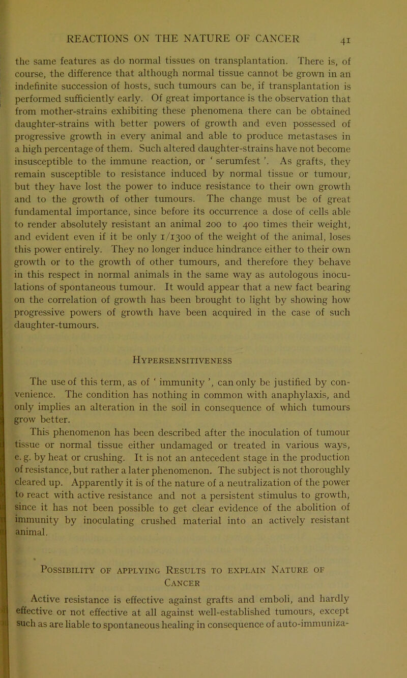 the same features as do normal tissues on transplantation. There is, of course, the difference that although normal tissue cannot be grown in an indefinite succession of hosts,, such tumours can be, if transplantation is performed sufficiently early. Of great importance is the observation that from mother-strains exhibiting these phenomena there can be obtained daughter-strains with better powers of growth and even possessed of progressive growth in every animal and able to produce metastases in a high percentage of them. Such altered daughter-strains have not become insusceptible to the immune reaction, or ‘ serumfest ’. As grafts, they remain susceptible to resistance induced by normal tissue or tumour, but they have lost the power to induce resistance to their own growth and to the growth of other tumours. The change must be of great fundamental importance, since before its occurrence a dose of cells able to render absolutely resistant an animal 200 to 400 times their weight, and evident even if it be only 1/1300 of the weight of the animal, loses this power entirely. They no longer induce hindrance either to their own growth or to the growth of other tumours, and therefore they behave in this respect in normal animals in the same way as autologous inocu- lations of spontaneous tumour. It would appear that a new fact bearing on the correlation of growth has been brought to light by showing how progressive powers of growth have been acquired in the case of such daughter-tumours. Hypersensitiveness The use of this term, as of ‘ immunity ’, can only be justified by con- venience. The condition has nothing in common with anaphylaxis, and only implies an alteration in the soil in consequence of which tumours grow better. This phenomenon has been described after the inoculation of tumour tissue or normal tissue either undamaged or treated in various ways, e. g. by heat or crushing. It is not an antecedent stage in the production of resistance,but rather a later phenomenon. The subject is not thoroughly cleared up. Apparently it is of the nature of a neutralization of the power to react with active resistance and not a persistent stimulus to growth, since it has not been possible to get clear evidence of the abolition of immunity by inoculating crushed material into an actively resistant animal. Possibility of applying Results to explain Nature of Cancer Active resistance is effective against grafts and emboli, and hardly effective or not effective at all against well-established tumours, except such as are liable to spontaneous healing in consequence of auto-immuniza-