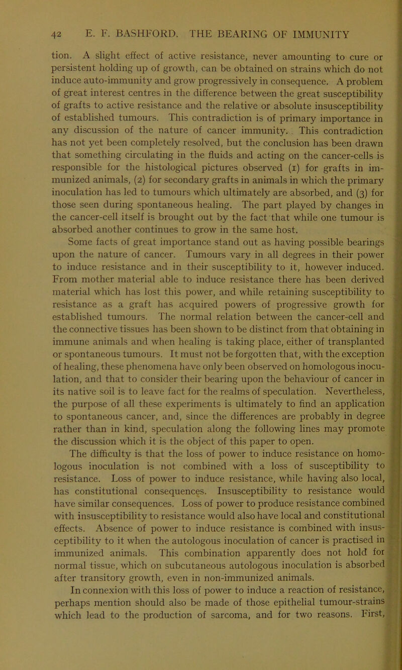 tion. A slight effect of active resistance, never amounting to cure or persistent holding up of growth, can be obtained on strains which do not induce auto-immunity and grow progressively in consequence. A problem of great interest centres in the difference between the great susceptibility of grafts to active resistance and the relative or absolute insusceptibility of established tumours. This contradiction is of primary importance in any discussion of the nature of cancer immunity. This contradiction has not yet been completely resolved, but the conclusion has been drawn that something circulating in the fluids and acting on the cancer-cells is responsible for the histological pictures observed (i) for grafts in im- munized animals, (2) for secondary grafts in animals in which the primary inoculation has led to tumours which ultimately are absorbed, and (3) for those seen during spontaneous healing. The part played by changes in the cancer-cell itself is brought out by the fact that while one tumour is absorbed another continues to grow in the same host. Some facts of great importance stand out as having possible bearings upon the nature of cancer. Tumours vary in all degrees in their power to induce resistance and in their susceptibility to it, however induced. From mother material able to induce resistance there has been derived material which has lost this power, and while retaining susceptibility to resistance as a graft has acquired powers of progressive growth for established tumours. The normal relation between the cancer-cell and the connective tissues has been shown to be distinct from that obtaining in immune animals and when healing is taking place, either of transplanted or spontaneous tumours. It must not be forgotten that, with the exception of healing, these phenomena have only been observed on homologous inocu- lation, and that to consider their bearing upon the behaviour of cancer in its native soil is to leave fact for the realms of speculation. Nevertheless, the purpose of all these experiments is ultimately to find an application to spontaneous cancer, and, since the differences are probably in degree rather than in kind, speculation along the following lines may promote the discussion which it is the object of this paper to open. The difficulty is that the loss of power to induce resistance on homo- logous inoculation is not combined with a loss of susceptibility to resistance. Loss of power to induce resistance, while having also local, has constitutional consequences. Insusceptibility to resistance would have similar consequences. Loss of power to produce resistance combined with insusceptibility to resistance would also have local and constitutional effects. Absence of power to induce resistance is combined with insus- ceptibility to it when the autologous inoculation of cancer is practised in immunized animals. This combination apparently does not hold for normal tissue, which on subcutaneous autologous inoculation is absorbed after transitory growth, even in non-immunized animals. In connexion with this loss of power to induce a reaction of resistance, perhaps mention should also be made of those epithelial tumour-strains which lead to the production of sarcoma, and for two reasons. First,