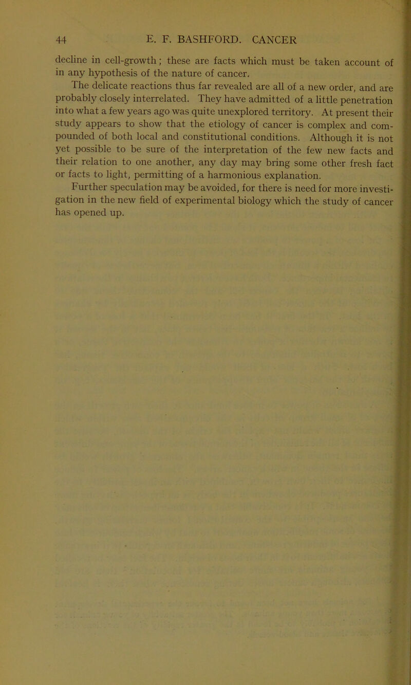 decline in cell-growth; these are facts which must be taken account of in any hypothesis of the nature of cancer. The delicate reactions thus far revealed are all of a new order, and are probably closely interrelated. They have admitted of a little penetration into what a few years ago was quite unexplored territory. At present their study appears to show that the etiology of cancer is complex and com- pounded of both local and constitutional conditions. Although it is not yet possible to be sure of the interpretation of the few new facts and their relation to one another, any day may bring some other fresh fact or facts to light, permitting of a harmonious explanation. Further speculation may be avoided, for there is need for more investi- gation in the new field of experimental biology which the study of cancer has opened up.