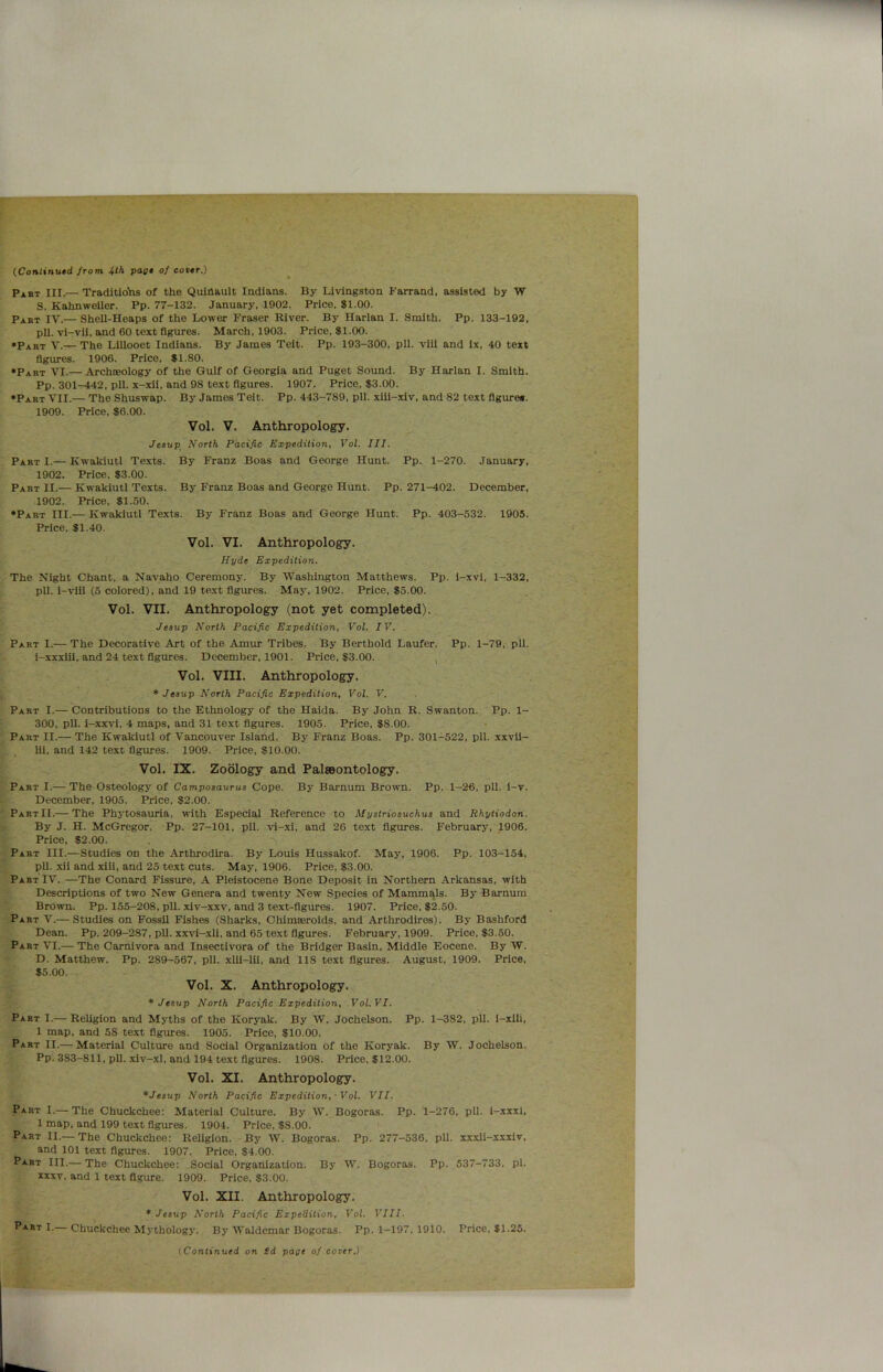 (Continued from 4th page of cover.) Past III.— Traditions of the Quinault Indians. By Livingston Farrand, assisted by W S. Kahnweiler. Pp. 77-132. January, 1902. Price, $1.00. Part IV.— Shell-Heaps of the Lower Fraser River. By Harlan I. Smith. Pp. 133-192, pll. vi-vii, and 60 text figures. March, 1903. Price, $1.00. ♦Part V.— The Lillooet Indians. By James Teit. Pp. 193-300, pll. vili and ix, 40 text figures. 1906. Price, $1.80. ♦Part VI.— Archoeology of the Gulf of Georgia and Puget Sound. By Harlan I. Smith. Pp. 301-442, pll. x-xii, and 98 text figures. 1907. Price, $3.00. ♦Part VII.— The Shuswap. By James Teit. Pp. 443-789, pll. xiii-xiv, and 82 text figure*. 1909. Price, $6.00. Vol. V. Anthropology. Jesup North Pacific Expedition, Vol. III. PartI.— Kwakiutl Texts. By Franz Boas and George Hunt. Pp. 1-270. January, 1902. Price, $3.00. Part II.— Kwakiutl Texts. By Franz Boas and George Hunt. Pp. 271-402. December, 1902. Price, $1.50. ♦Part III.— Kwakiutl Texts. By Franz Boas and George Hunt. Pp. 403-532. 1905. Price, $1.40. Vol. VI. Anthropology. Hyde Expedition. The Night Chant, a Navaho Ceremony. By Washington Matthews. Pp. i-xvi, 1-332, pll. i-viii (5 colored), and 19 text figures. May, 1902. Price, $5.00. Vol. VII. Anthropology (not yet completed). Jesup North Pacific Expedition, Vol. IV. Part I.— The Decorative Art of the Amur Tribes. By Bertbold Laufer. Pp. 1-79, pll. i-xxxiii, and 24 text figures. December, 1901. Price, $3.00. Vol. VIII. Anthropology. * Jesup North Pacific Expedition, Vol. V. Part I.— Contributions to the Ethnology of the Haida. By John R. Swanton. Pp. 1- 300, pll. i-xxvi, 4 maps, and 31 text figures. 1905. Price, $8.00. Part II.— The Kwakiutl of Vancouver Island. By Franz Boas. Pp. 301-522, pll. xxvil- lii, and 142 text figures. 1909. Price, $10.00. Vol. IX. Zoology and Palaeontology. Part I.— The Osteology of Camposaurus Cope. By Barnum Brown. Pp. 1-26, pll. i-v. December, 1905. Price, $2.00. Part II.— The Phytosauria, with Especial Reference to Mystriosuchus and Rhytiodon. By J. H. McGregor. Pp. 27-101, pll. vi-xi, and 26 text figures. February, 1906. Price, $2.00. Part III.—Studies on the Arthrodira. By Louis Hussakof. May, 1906. Pp. 103-154, pll. xii and xiii, and 25 text cuts. May, 1906. Price, $3.00. Part IV. —The Conard Fissure, A Pleistocene Bone Deposit in Northern Arkansas, with Descriptions of two New Genera and twenty New Species of Mammals. By Barnum Brown. Pp. 155-208, pll. xiv-xxv, and 3 text-figures. 1907. Price, $2.50. Part V.— Studies on Fossil Fishes (Sharks, Chimreroids, and Arthrodires). By Bashford Dean. Pp. 209-287, pll. xxvi-xli, and 65 text figures. February, 1909. Price, $3.50. Part VI.— The Carnivora and Insectivora of the Bridger Basin, Middle Eocene. By W. D. Matthew. Pp. 289-567, pll. xlii-lii, and 118 text figures. August, 1909. Price, $5.00. Vol. X. Anthropology. * Jesup North Pacific Expedition, Vol. VI. Part I.— Religion and Myths of the Koryak. By W. Jochelson. Pp. 1-382, pll. i-xlli, 1 map, and 58 text figures. 1905. Price, $10.00. Part II.— Material Culture and Social Organization of the Koryak. By W. Jochelson. Pp. 383-811, pll. xiv-xl, and 194 text figures. 1908. Price, $12.00. Vol. XI. Anthropology. *Jesup North Pacific Expedition,- Vol. VII. Part I.— The Chuckchee: Material Culture. By W. Bogoras. Pp. 1-276, pll. i-xxxi, 1 map, and 199 text figures. 1904. Price, 58.00. Part II.— The Chuckchee: Religion. By W. Bogoras. Pp. 277-536, pll. xxxii-xxxiv, and 101 text figures. 1907. Price, $4.00. Part III.— The Chuckchee: Social Organization. By W. Bogoras. Pp. 537-733, pi. xxxv, and 1 text figure. 1909. Price, $3.00. Vol. XII. Anthropology. ♦ Jesup North Pacific Expedition, Vol. VIII. PartI.— Chuckchee Mythology. By Waldemar Bogoras. Pp. 1-197, 1910. Price, $1.25. (Continued on Sd page of cover.)