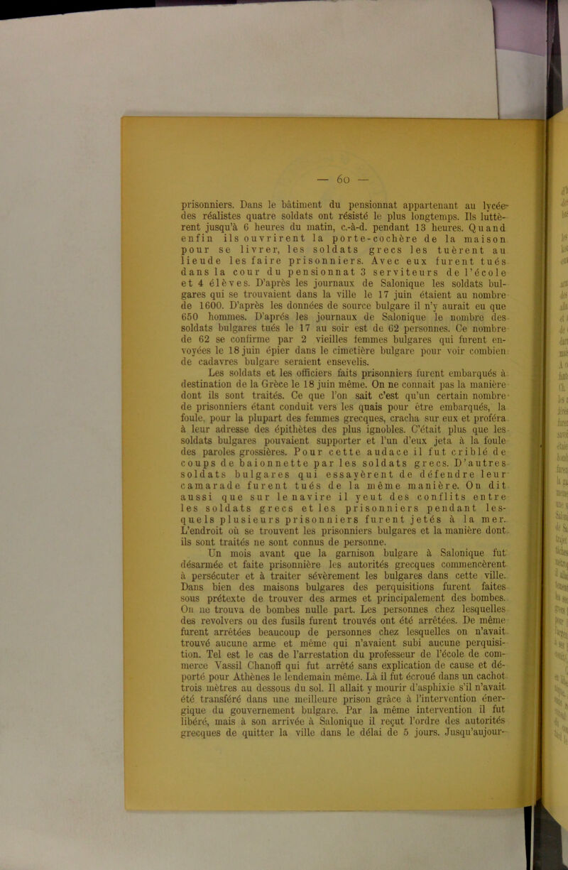 I — 6 o — prisonniers. Dans le bâtiment du pensionnat appartenant au lycée' des réalistes quatre soldats ont résisté le plus longtemps. Ils luttè- rent jusqu’à 6 heures du matin, c.-à-d. pendant 13 heures. Quand enfin ils ouvrirent la porte-cochère de la maison pour se livrer, les soldats grecs les tuèrent au lieude les faire prisonniers. Avec eux furent tués dans la cour du pensionnat 3 serviteurs de l’école et 4 élèves. D’après les journaux de Salonique les soldats bul- gares qui se trouvaient dans la ville le 17 juin étaient au nombre de 1600. D’après les données de source bulgare il n’y aurait eu que 650 hommes. D’après les journaux de Salonique le nombre des soldats bulgares tués le 17 au soir est de 62 personnes. Ce nombre de 62 se confirme par 2 vieilles femmes bulgares qui furent en- voyées le 18 juin épier dans le cimetière bulgare pour voir combien : de cadavres bulgare seraient ensevelis. Les soldats et les officiers faits prisonniers furent embarqués à destination de la Grèce le 18 juin même. On ne connaît pas la manière dont ils sont traités. Ce que l’on sait c’est qu’un certain nombre- de prisonniers étant conduit vers les quais pour être embarqués, la foule, pour la plupart des femmes grecques, cracha sur eux et proféra à leur adresse des épithètes des plus ignobles. C’était plus que les- soldats bulgares pouvaient supporter et l’un d’eux jeta à la foule des paroles grossières. Pour cette audace il fut criblé de coups de baïonnette par les soldats grecs. D’autres soldats bulgares qui essayèrent de défendre leur camarade furent tués de la même manière. On dit aussi que sur le navire il yeut des conflits entre les soldats grecs et les prisonniers pendant les- quels plusieurs prisonniers furent jetés à la mer. L’endroit où se trouvent les prisonniers bulgares et la manière dont ils sont traités ne sont connus de personne. Un mois avant que la garnison bulgare à Salonique fut désarmée et faite prisonnière les autorités grecques commencèrent à persécuter et à traiter sévèrement les bulgares dans cette ville. Dans bien des maisons bulgares des perquisitions furent faites sous prétexte de trouver des armes et principalement des bombes. On ne trouva de bombes nulle part. Les personnes chez lesquelles des revolvers ou des fusils furent trouvés ont été arrêtées. De même furent arrêtées beaucoup de personnes chez lesquelles on n’avait trouvé aucune arme et même qui n’avaient subi aucune perquisi- tion. Tel est le cas de l’arrestation du professeur de l’école de com- merce Yassil Chanofï qui fut arrêté sans explication de cause et dé- porté pour Athènes le lendemain même. Là il fut écroué dans un cachot trois mètres au dessous du sol. Il allait y mourir d’asphixie s’il n’avait été transféré dans une meilleure prison grâce à l’intervention éner- gique du gouvernement bulgare. Par la même intervention il fut libéré, mais à son arrivée à Salonique il reçut l’ordre des autorités