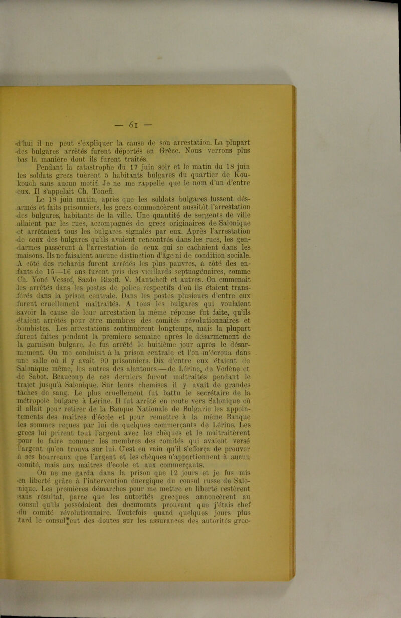 •d'hui il ne peut s’expliquer la cause de son arrestation. La plupart -des bulgares arrêtés furent déportés en Grèce. Nous verrons plus bas la manière dont ils furent traités. Pendant la catastrophe du 17 juin soir et le matin du 18 juin les soldats grecs tuèrent 5 habitants bulgares du quartier de Kou- koucli sans aucun motif. Je ne me rappelle que le nom d’un d’entre •eux. Il s’appelait Ch. Tonefï. Le 18 juin matin, après que les soldats bulgares fussent dés- . armés et faits prisonniers, les grecs commencèrent aussitôt l’arrestation des bulgares, habitants de la ville. Une quantité de sergents de ville .allaient par les rues, accompagnés de grecs originaires de Salonique et arrêtaient tous les bulgares signalés par eux. Après l’arrestation de ceux des bulgares qu’ils avaient rencontrés dans les rues, les gen- darmes passèrent à l’arrestation de ceux qui se cachaient dans les maisons. Us ne faisaient aucune distinction d’âge ni de condition sociale. A côté des richards furent arrêtés les plus pauvres, à côté des en- fants de 15—16 ans furent pris des vieillards septuagénaires, comme Ch. Yoné Vessof, Sazdo Rizotï. V. Mantchefï et autres. On emmenait les arrêtés dans les postes de police respectifs d’où ils étaient trans- férés dans la prison centrale. Dans les postes plusieurs d’entre eux furent cruellement maltraités. A tous les bulgares qui voulaient savoir la cause de leur arrestation la même réponse fut faite, qu’ils •étaient arrêtés pour être membres des comités révolutionnaires et bombistes. Les arrestations continuèrent longtemps, mais la plupart furent faites pendant la première semaine après le désarmement de la garnison bulgare. Je fus arrêté le huitième jour après le désar- mement. On me conduisit à la prison centrale et l’on m’écroua dans une salle où il y avait 90 prisonniers. Dix d’entre eux étaient de Salonique même, les autres des alentours — de Lérine, de Vodène et •de Sabot. Beaucoup de ces derniers furent maltraités pendant le trajet jusqu’à Salonique. Sur leurs chemises il y avait de grandes tâches de sang. Le plus cruellement fut battu le secrétaire de la métropole bulgare à Lérine. Il fut arrêté en route vers Salonique où il allait pour retirer de la Banque Nationale de Bulgarie les appoin- tements des maîtres d’école et pour remettre à la même Banque les sommes reçues par lui de quelques commerçants de Lérine. Les grecs lui prirent tout l’argent avec les chèques et le maltraitèrent pour le faire nommer les membres des comités qui avaient versé l’argent qu’on trouva sur lui. C’est en vain qu’il s’efforça de prouver :à ses bourreaux que l’argent et les chèques n’appartiennent à aucun •comité, mais aux maîtres d’ecole et aux commerçants. On ne me garda dans la prison que 12 jours et je fus mis •en liberté grâce à l’intervention énergique du consul russe de Salo- nique. Les premières démarches pour me mettre en liberté restèrent sans résultat, parce que les autorités grecques annoncèrent au consul qu’ils possédaient des documents prouvant que j’étais chef •du comité révolutionnaire. Toutefois quand quelques jours plus .tard le consul*eut des doutes sur les assurances des autorités grec-