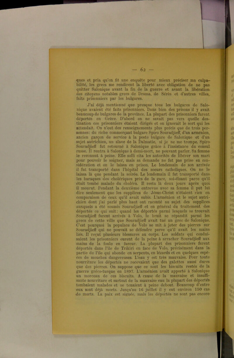 ques et pria qu’on fit une enquête pour mieux préciser ma culpa- bilité, les grecs me rendirent la liberté avec obligation de ne pas quitter Salonique avant la fin de la guerre et avant la libération des citoyens notables grecs de Drama, de Sérès et d’autres villes, faits prisonniers par les bulgares. J’ai déjà mentionné que presque tous les bulgares de Salo- nique avaient été faits prisonniers. Dans bien des prisons il y avait beaucoup de bulgares de la province. La plupart des prisonniers furent déportés en Grèce. D’abord on ne savait pas vers quelle des- tination ces prisonniers étaient dirigés et on ignorait le sort qui les attendait. On n’eut des renseignements plus précis que de trois per- sonnes: du riche commerçant bulgare Spiro Souradjiefi, d’un arménien, ancien garçon de service à la poste bulgare de Salonique et d’un sujet autrichien, un slave de la Dalmatie, si je ne me trompe. Spiro Souradjiefi fut retourné à Salonique grâce à l’insistance du consul russe. Il rentra à Salonique à demi-mort, ne pouvant parler. Sa femme le reconnut à peine. Elle solli cita les autorités de libérer son mari pour pouvoir le soigner, mais sa demande ne fut pas prise en con- sidération et on le laissa en prison. Le lendemain de son arrivée il fut transporté dans l’hôpital des soeurs catholiques. On ne le laissa là que pendant la soirée. Le lendemain il fut transporté dans les baraques des cholériques près de la gare, soi-disant parce qu’il était tombé malade du choléra. Il resta là deux jours après quoi il mourut. Pendant la deuxième entrevue avec sa femme il put lui dire seulement que les supplices de Jésus-Christ n’étaient rien en comparaison de ceux qu’il avait subis. L’arménien et le sujet autri- chien dont j’ai parlé plus haut ont raconté au sujet des supplices auxquels a été soumis Souradjiefi et en général du traitement des déportés ce qui suit: quand les déportés parmi lesquels se trouvait Souradjiefi furent arrivés à Volo, le bruit se répandit parmi les grecs de cette ville que Souradjiefi avait tué un grec de Salonique. C’est pourquoi la populace de Volo se mit à jeter des pierres sur Souradjiefi qui ne pouvait se défendre parce qu’il avait les mains liés. Il reçut plusieurs blessures au corps. Les soldats qui condui- saient les prisonniers eurent de la peine à arracher Souradjiefi aux mains de la foule en fureur. La plupart des prisonniers furent déportés dans l’ile de Trikiri en face de Volo, précisément dans la partie de File qui abonde en serpents, en lézards et en quelques espè- ces de mouches dangereuses. L’eau y est très mauvaise. Pour toute nourriture les déportés ne recevaient que des galettes aussi dures que des pierres. On suppose que ce sont les biscuits restés de la guerre gréco-turque en 1897. L’arménien avait apporté à Salonique un morceau de ces biscuits. A cause de la mauvaise et insuffi- sante nourriture et surtout de la mauvaise eau la plupart des déportés- tombaient malades et se tenaient à peine debout. Beaucoup d’entre eux sont déjà morts. Jusqu’au 16 juillet il y eut environ 150 cas de morts. La paix est signée, mais les déportés ne sont pas encore-