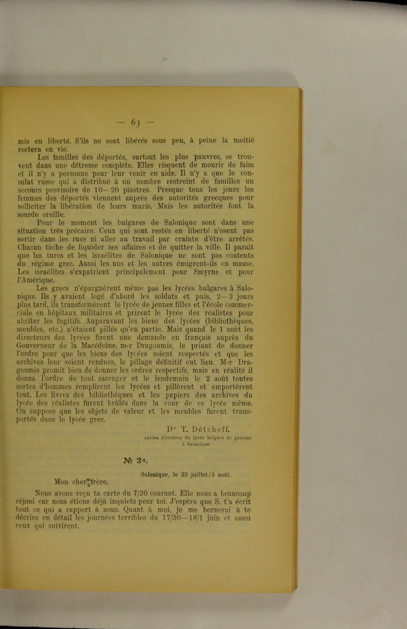 mis en liberté. S’ils ne sont libérés sous peu, à peine la moitié restera en vie. Les familles des déportés, surtout les plus pauvres, se trou- vent dans une détresse complète. Elles risquent de mourir de faim et il n’y a personne pour leur venir en aide. Il n’y a que le con- sulat russe qui a distribué à un nombre restreint de familles un secours provisoire de 10—20 piastres. Presque tous les jours les femmes des déportés viennent auprès des autorités grecques pour solliciter la libération de leurs maris. Mais les autorités font la sourde oreille. Pour le moment les bulgares de Salonique sont dans une situation très précaire. Ceux qui sont restés en liberté n’osent pas sortir dans les rues ni aller au travail par crainte d’être arrêtés. Chacun tâche de liquider ses affaires et de quitter la ville. Il paraît que les turcs et les israélites de Salonique ne sont pas contents du régime grec. Aussi les uns et les autres émigrent-ils en masse. Les israélites s’expatrient principalement pour Sinyrne et pour l’Amérique. Les grecs n’épargnèrent même pas les lycées bulgares à Salo- nique. Ils y avaient logé d’abord les soldats et puis, 2—3 jours plus tard, ils transformèrent le lycée de jeunes filles et l’école commer- ciale en hôpitaux militaires et prirent le lycée des réalistes pour abriter les fugitifs. Auparavant les biens des lycées (bibliothèques, meubles, etc.) n’étaient pillés qu’en partie. Mais quand le 1 août les directeurs des lycées firent une demande en français auprès du Gouverneur de la Macédoine, m-r Dragoumis, le priant de donner l’ordre pour que. les biens des lycées soient respectés et que les archives leur soient rendues, le pillage définitif eut lieu. M-r Dra- goumis promit bien de donner les ordres respectifs, mais en réalité il donna l’ordre de tout saccager et le lendemain le 2 août toutes sortes d’hommes remplirent les lycées et pillèrent et emportèrent tout. Les livres des bibliothèques et les papiers des archives du lycée des réalistes furent brûlés clans la cour de ce lycée même. On suppose que les objets de valeur et les meubles furent trans- portés dans le lycée grec. D-r T. Détcheff. ancien directeur du lycée bulgare de garçons il Salonique. JV2 2 a. Salonique, le 23 juillet/5 août. Mon cher?frère, Nous avons reçu ta carte du 7/20 courant. Elle nous a beaucoup réjoui car nous étions déjà inquiets pour toi. .J’espère que S. t’a écrit tout ce qui a rapport à nous. Quant à moi, je me bornerai à te décrire en détail les journées terribles du 17/30—18/1 juin et aussi ceux qui suivirent.