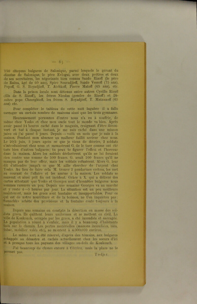 — — 6)' — 150 citoyens bulgares de Salonique, parmi lesquels le gérant du diocèse de Salonique, le père Evlogui, avec deux prêtres et deux de ses secrétaires, les négociants bien connus Sazdo Rizoff (le père de Raïna, âgé de 60 ans), Spiro Souradjiefl, Sazdo Vessofï (75 ans), Popoff, G. S. Boyadjiefï, T. Atchkoff, Pierre Matofï (65 ans), etc. Dans la prison locale sont détenus entre autres Cyrille Rizoff (fils de S. Rizoff), les frères Nicolas (gendre de Rizoff) et Di- mitre pope Cheorghieff, les frères S. Boyadjieff, T. Matzanoff (65 ans) etc. Pour compléter le tableau de cette nuit lugubre il a fallu saccager un certain nombre de maisons ainsi que les trois gymnases. Heureusement personnes d’entre nous n’a eu à souffrir, de même chez Yosko et chez mon oncle tout le monde va bien. Après avoir passé 2t heures caché dans le magasin, craignant d’être décou- vert et tué à chaque instant, je me suis caché dans une miason juive où j’ai passé 5 jours. Depuis — voilà un mois que je suis à la maison. Pendant mon absence un malheur faillit arriver chez nous. Le 20/3 juin, 3 jours après ce que je viens de décrire, 2 soldats s'introduisirent chez nous et menacèrent G. de le tuer comme ont été tués bien d’autres bulgares; tu peux te figurer l’effroi et l’horreur dans la maison. Alors les soldats déclarèrent qu’ils ne lui feraient rien contre une somme de 500 francs. G. avait 100 francs qu’il ne manqua pas de leur offrir, mais les soldats refusèrent. Alors G. leur dit d’attendre jusqu’à ce que M. aille chercher de l’argent chez Yosko. Au lieu de faire cela M. trouve 2 gendarmes crétois, les met au courant de l’affaire et les amène à la maison. Les soldats se sauvent et ainsi prit fin cet incident. Grâce à X. qui a délivré des cartes attestant que Yosko et Georges sont d’honnêtes bulgares nous sommes rassurés un peu. Depuis une semaine Georges va au marché -et y reste 4—5 heures par jour. La situation est un peu meilleure maintenant, mais les grecs sont hautains et insupportables. Pour ce qui est de notre nourriture et de la boisson, ne t’en inquiètes pas : Samachko achète des provisions et la fontaine coule toujours à la maison. Depuis une semaine on constate la désertion en masse des sol- dats grecs. Ils quittent leurs uniformes et se mettent en civil. La ville de Ivoukouch, occupée par les grecs, a été incendiée et saccagée. La population a réussi à s’enfuir, mais il y a beaucoup d’habitants tués sur le chemin. Les pertes matérielles (maisons incendiées, blés, tabac, mobilier volés etc), se montent à 4.000.000 environ. Le même sort a été réservé, d’après des témoins, aux bulgares échappés au désastre et cachés actuellement chez les soeurs d’ici et à presque tous les paysans des villages au-delà de Ivoukouch. J’ai beaucoup de choses encore à t’écrire, mais la place ne le permet pas. rp „ ,, „