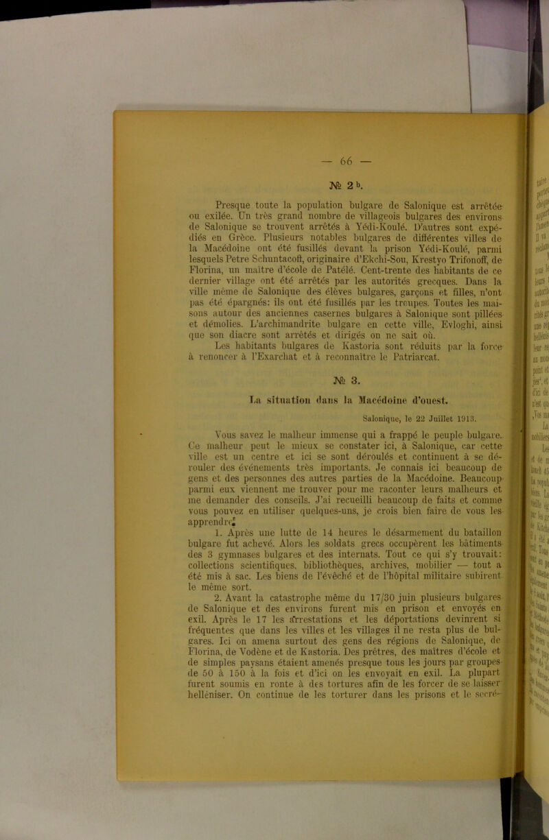 —'--v/f — 66 — M> 2 b. Presque toute la population bulgare de Salonique est arrêtée- ou exilée. Un très grand nombre de villageois bulgares des environs de Salonique se trouvent arrêtés à Yédi-Koulé. D’autres sont expé- diés en Grèce. Plusieurs notables bulgares de différentes villes de la Macédoine ont été fusillés devant la prison Yédi-Koulé, parmi lesquels Petre Schuntacoft, originaire d’Ekclii-Sou, Krestyo Trifonoff, de Florina, un maître d’école de Patélé. Cent-trente des habitants de ce dernier village ont été arrêtés par les autorités grecques. Dans la ville même de Salonique des élèves bulgares, garçons et filles, n’ont pas été épargnés: ils ont été fusillés par les troupes. Toutes les mai- sons autour des anciennes casernes bulgares à Salonique sont pillées et démolies. L’archimandrite bulgare en cette ville, Evloghi, ainsi que son diacre sont arrêtés et dirigés on ne sait où. Les habitants bulgares de Ivastoria sont réduits par la force il renoncer à l’Exarchat et à reconnaître le Patriarcat. JSfo 3. La situation dans la Macédoine d’ouest. Salonique, le 22 Juillet 1913. Vous savez le malheur immense qui a frappé le peuple bulgare. Ce malheur peut le mieux se constater ici, à Salonique, car cette ville est un centre et ici se sont déroulés et continuent à se dé- rouler des événements très importants. Je connais ici beaucoup de gens et des personnes des autres parties de la Macédoine. Beaucoup parmi eux viennent me trouver pour me raconter leurs malheurs et me demander des conseils. J’ai recueilli beaucoup de faits et comme vous pouvez en utiliser quelques-uns, je crois bien faire de vous les apprend re^ 1. Après une lutte de 14 heures le désarmement du bataillon bulgare fut achevé. Alors les soldats grecs occupèrent les bâtiments des 3 gymnases bulgares et des internats. Tout ce qui s’y trouvait: collections scientifiques, bibliothèques, archives, mobilier — tout a été mis à sac. Les biens de l’évêché et de l’hôpital militaire subirent le même sort. 2. Avant la catastrophe même du 17/30 juin plusieurs bulgares de Salonique et des environs furent mis en prison et envoyés en exil. Après le 17 les arrestations et les déportations devinrent si fréquentes que dans les villes et les villages il ne resta plus de bul- gares. Ici on amena surtout des gens des régions de Salonique, de Florina, de Vodène et de Kastoria. Des prêtres, des maîtres d’école et de simples paysans étaient amenés presque tous les jours par groupes de 50 à 150 à la fois et d’ici on les envoyait en exil. La plupart furent soumis en ronte à des tortures afin de les forcer de se laisser helléniser. On continue de les torturer dans les prisons et le serré-