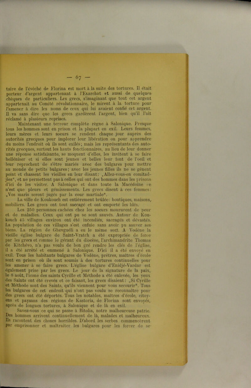 taire de l’évêché de Florina est mort à la suite des tortures. Il était porteur d’argent appartenant à l’Exarchat et aussi de quelques chèques de particuliers. Les grecs, s’imaginant que tout cet argent appartenait au Comité révolutionnaire, le mirent à la torture pour l’amener à dire les noms de ceux qui lui avaient confié cet argent. Il va sans dire que les grecs gardèrent l’argent, bien qu’il l’ait réclamé à plusieurs reprises. Maintenant une terreur complète règne à Salonique. Presque tous les hommes sont en prison et la plupart en exil. Leurs femmes, leurs mères et leurs soeurs se rendent chaque jour auprès des autorités grecques pour implorer leur libération ou pour apprendre du moins l’endroit où ils sont exilés; mais les représentants des auto- rités grecques, surtout les hauts fonctionnaires, au lieu de leur donner une réponse satisfaisante, se moquent d’elles, les invitent à se faire helléniser et si elles sont jeunes et belles leur font de l’oeil et leur reprochent de s’être mariés avec des bulgares pour mettre au monde de petits bulgares; avec les jeunes filles ils ne se gênent point et chassent les vieilles en leur disant: „Allez-vous-en comitad- jies, et ne permettent pas à celles qui ont des hommes dans les prisons d’ici de les visiter. A Salonique et dans toute la Macédoine ce n’est que pleurs et gémissements. Les grecs disent à ces femmes: „Vos maris seront jugés par la cour martiale. La ville de Ivoukouch est entièrement brûlée: boutiques, maisons,, mobiliers. Les grecs ont tout saccagé et ont emporté les blés. Les 250 personnes cachées chez les soeurs moururent de peur et de maladies. Ceux qui ont pu se sont sauvés. Autour de Kou- kouch 4 5 villages environ ont été incendiés, saccagés et dévastés. La population de ces villages s’est enfuie sans avoir pu sauver ses biens. La région de Ghevguéli a eu le même sor.t. A Vodène la vieille église bulgare de Saint-Vratch a été expropriée de force par les grecs et comme le gérant du diocèse, l’archimandrite Thomas de Kitchévo, n’a pas voulu de bon gré rendre les clés de l'église, il a été arrêté et emmené à Salonique. D’ici il a été envoyé en exil. Tous les habitants bulgares de Vodène, prêtres, maîtres d’école sont en prison où ils sont soumis à des tortures continuelles pour les amener à se faire grecs. L’église bulgare d’Enidjé-Vardar est également prise par les grecs. Le jour de la signature de la paix, le 8 août, l’icone des saints Cyrille et Méthode a été enlevée, les yeux des Saints ont été crevés et ce faisant, les grecs disaient: „Si Cyrille et Méthode sont des Saints, qu’ils viennent pour vous secourir. Tous les bulgares de cet endroit qui n’ont pas voulu se reconnaître pour des grecs ont été déportés. Tous les notables, maîtres d’école, citoy- ens et paysans des régions de Kastoria, de Florina sont envoyés, après de longues tortures, à Salonique et de là en exil. Savez-vous ce qui se passe à Bitolia, notre malheureuse patrie. Des hommes arrivent continuellement de là, malades et malheureux. Ils racontent des choses horribles. D’abord les serbes commencèrent par emprisonner et maltraiter les bulgares pour les forcer de se-