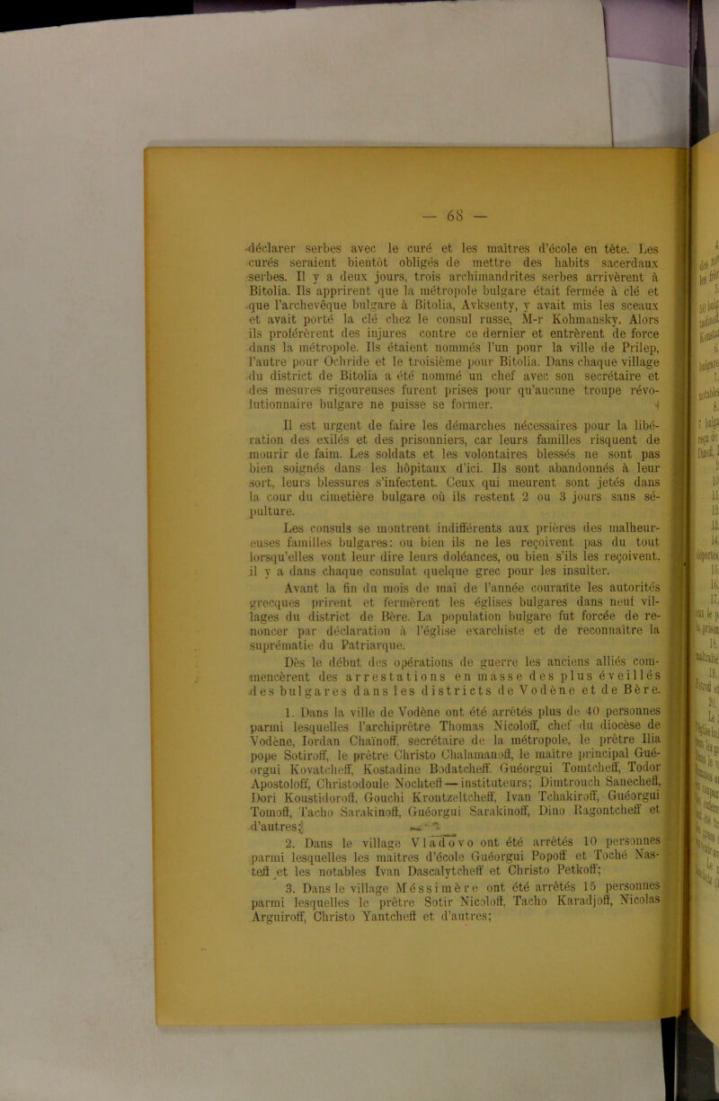 1 — 68 — -déclarer serbes avec le curé et les maîtres d’école en tête. Les curés seraient bientôt obligés de mettre des habits sacerdaux serbes. Il y a deux jours, trois archimandrites serbes arrivèrent à Bitolia. Ils apprirent que la métropole bulgare était fermée à clé et que l’archevêque bulgare à Bitolia, Avksenty, y avait mis les sceaux et avait porté la clé chez le consul russe, M-r Kolnnansky. Alors ils proférèrent des injures contre ce dernier et entrèrent de force dans la métropole. Ils étaient nommés l’un pour la ville de Prilep, l’autre pour Ochride et le troisième pour Bitolia. Dans chaque village .du district de Bitolia a été nommé un chef avec son secrétaire et des mesures rigoureuses furent prises pour qu’aucune troupe révo- lutionnaire bulgare ne puisse se former. i Il est urgent de faire les démarches nécessaires pour la libé- ration des exilés et des prisonniers, car leurs familles risquent de mourir de faim. Les soldats et les volontaires blessés ne sont pas bien soignés dans les hôpitaux d’ici. Ils sont abandonnés à leur sort, leurs blessures s’infectent. Ceux qui meurent sont jetés dans la cour du cimetière bulgare où ils restent 2 ou 3 jours sans sé- pulture. Les consuls se montrent indifférents aux prières des malheur- euses familles bulgares: ou bien ils ne les reçoivent pas du tout lorsqu’elles vont leur dire leurs doléances, ou bien s’ils les reçoivent, il y a dans chaque consulat quelque grec pour les insulter. Avant la fin du mois de mai de l’année courante les autorités grecques prirent et fermèrent les églises bulgares dans neuf vil- lages du district de Bère. La population bulgare fut forcée de re- noncer par déclaration l’église exarchiste et de reconnaître la suprématie du Patriarque. Dès le début des opérations de guerre les anciens alliés com- mencèrent des arrestations en masse des plus éveillés des bulgares dans les districts de Vodène et de Bère. 1. Dans la ville de Vodène ont été arrêtés plus de 40 personnes parmi lesquelles l’archiprêtre Thomas Nicoloff, chef du diocèse de Vodène, Iordan Chaïnoff. secrétaire de la métropole, le prêtre Ilia pope Sotiroff, le prêtre Christo Chalamanoff, le maître principal Gué- orgui Kovatcheff, Kostadine Bodatcheff. Guéorgui Tomtcheff, Todor Apostoloff, Christodoule Nochtefi—instituteurs; Dimtrouch Sanechefï, Dori Koustidorotï, Gouchi Krontzeltcheff, Ivan Tchakiroff, Guéorgui Tomoff, Tacho Sarakinoff, Guéorgui Sarakinoff, Dino Ragontcheff et . d’autres ;ji 2. Dans le village Vladovo ont été arrêtés 10 personnes parmi lesquelles les maîtres d’école Guéorgui Popotï et Toché Nas- tefi et les notables Ivan Dascalytcheff et Christo Petkofî; 3. Dans le village Méssimère ont été arrêtés 15 personnes parmi lesquelles le prêtre Sotir Nicoloff, Tacho Karadjoff, Nicolas Arguiroff, Christo Yantcheff et d’autres;