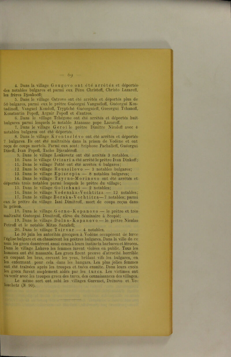 4. Dans la village Gougovo ont été arrêtés et déportés- des notables bulgares et parmi eux Pénu Christoff, Christo Lazareft, les frères Djoukoéll; 5. Dans le village Ostrovo ont été arrêtés et déportés plus de 50 bulgares, parmi eux le prêtre Guéorgui Vanguéloff, Guéorgui Kos- tadinolï, Vanguel Kondoff, Tryptché Guéorguiefl, Guéorgui Tchanoff, Konstantin Popoff, Arguir Popoff et d’autres. 6. Dans le village Tchégone ont été arrêtés et déportés huit bulgares parmi lesquels le notable Atanasse pope Lazaroiï. 7. Dans le village Geroï le prêtre Dimitre Nicoloff avec 4 notables bulgares ont été déportés. 8. Dans le village Ivrontsélévo ont été arrêtés et déportés 7 bulgares. Ils ont été maltraités dans la prison de Yodène et ont reçu de coups mortels. Parmi eux sont: Sriphone Pachalieff, Guéorgui Dineô, Ivan Popoff, Taclio Djavaléroff. 9. Dans le village Loukovetz ont été arrêtés 3 notables. 10. Dans le village Orizari a été arrêté le prêtre Ivan Dinkoff; 11. Dans le village Potté ont été arrêtés 6 bulgares; 12. Dans le village Roussilovo — 3 notables bulgares; 13. Dans le village Episcopia — 8 notables bulgares; 14. Dans le village Tzyrno-Morinovo ont été arrêtés et déportés trois notables parmi lesquels le prêtre du village; 15. Dans le village Golichani — 2 notables; 16. Dans le village Vodenska-Vechtitza — 12 notables; 17. Dans le village Berska-Vecktitza—7 notables; parmi eux le prêtre du village Iani Dimitroff, mort de coups reçus dans la prison. 18. Dans le village Gorno-Kopanovo — le prêtre et très maltraité Guéorgui Dimitroff, élève du Séminaire à Scopié; 19. Dans le village Dolno-Kopanovo — le prêtre Nicolas Petroff et le notable Mitzo Sarafofî; 20. Dans le village Tsirvar — 4 notables. Le 30 juin les autorités grecques à Vodène occupèrent de force l’église bulgare et en chassèrent les prêtres bulgares. Dans la ville de ce nom les grecs donnèrent aussi cours à leurs instincts barbares et féroces. Dans le village Lakovo les femmes furent violées en public. Tous les hommes ont été massarés. Les grecs firent preuve d’atrocité horrible en coupant les bras, crevant les yeux, brûlant vifs les bulgares, en les enfermant pour cela dans les hangars. Les plus jolies femmes ont été traînées après les troupes et tuées ensuite. Dans leurs excès les grecs furent amplement aidés par les turcs. Les victimes ont vu venir avec les troupes grecs des turcs, des connaissances des villages. Le même sort ont subi les villages Goremet, Drénovo et Ve- louchetz (J6 90).