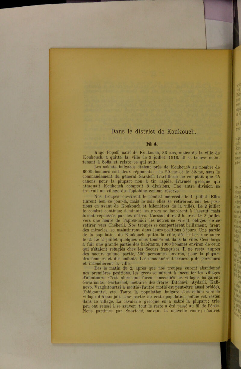 Dans le district de Koukoueh. JVfe 4. Ango Popoff, natif de Koukoueh, 36 ans, maire de la ville de Koukoueh, a quitté la ville le 3 juillet 1913. Il se trouve main- tenant à Sofia et relate ce qui suit: Les soldats bulgares étaient près de Koukoueh au nombre de 6000 hommes soit deux régiments — le 29-me et le 32-me, sous le commandement du général Sarafoff. L’artillerie ne comptait que 25 canons pour la plupart non à tir rapide. L’année grecque qui attaquait Koukoueh comptait 3 divisions. Une autre division se trouvait au village de Toptchine comme réserve. Nos troupes ouvrirent le combat mercredi le 1 juillet. Elles tinrent bon ce jour-là, mais le soir elles se retirèrent sur les posi- tions en avant de Koukoueh (4 kilomètres de la ville). Le 2 juillet le combat continua; à minuit les grecs se lancèrent à l’assaut, mais furent repoussés par les nôtres. L’assaut dura 2 heures. Le 3 juillet vers une heure de l’après-midi les nôtres se virent obligés de se retirer vers Chékerli. Nos troupes se comportèrent brillament, firent des miracles, se maintinrent dans leurs positions 3 jours. Une partie de la population de Koukoueh quitta la ville, dès le 1-er, une autre le 2. Le 2 juillet quelques obus tombèrent dans la ville. Ceci força à fuir une grande partie des habitants, 1000 hommes environ de ceux qui s’étaient réfugiés chez les Soeurs françaises. Il ne resta auprès des soeurs qu’une partie, 500 personnes environ, pour la plupart des femmes et des enfants. Les obus tuèrent beaucoup de personnes et incendièrent la ville. Dès le matin du 2, après que nos troupes eurent abandonné nos premières positions, les grecs se mirent à incendier les villages d’alentours. C’est alors que furent incendiés les villages bulgares : Gavaliantzi, Garbachel, métairie des frères Bitchévi, Aydarli, Kali- novo, Vraghitourtzi à moitié (l’autré motié est peut-être aussi brûlée), Tchigountzi, etc. Toute la population bulgare s’est enfuie vers le village d’Akandjali. Une partie de cette population enfuie est restés dans ce village. La cavalerie grecque en a sabré la plupart; trèe peu ont réussi à se sauver; tout le reste a été passé au fil de l’épée. Nous partîmes par Snevtché, suivant la nouvelle route; d’autres