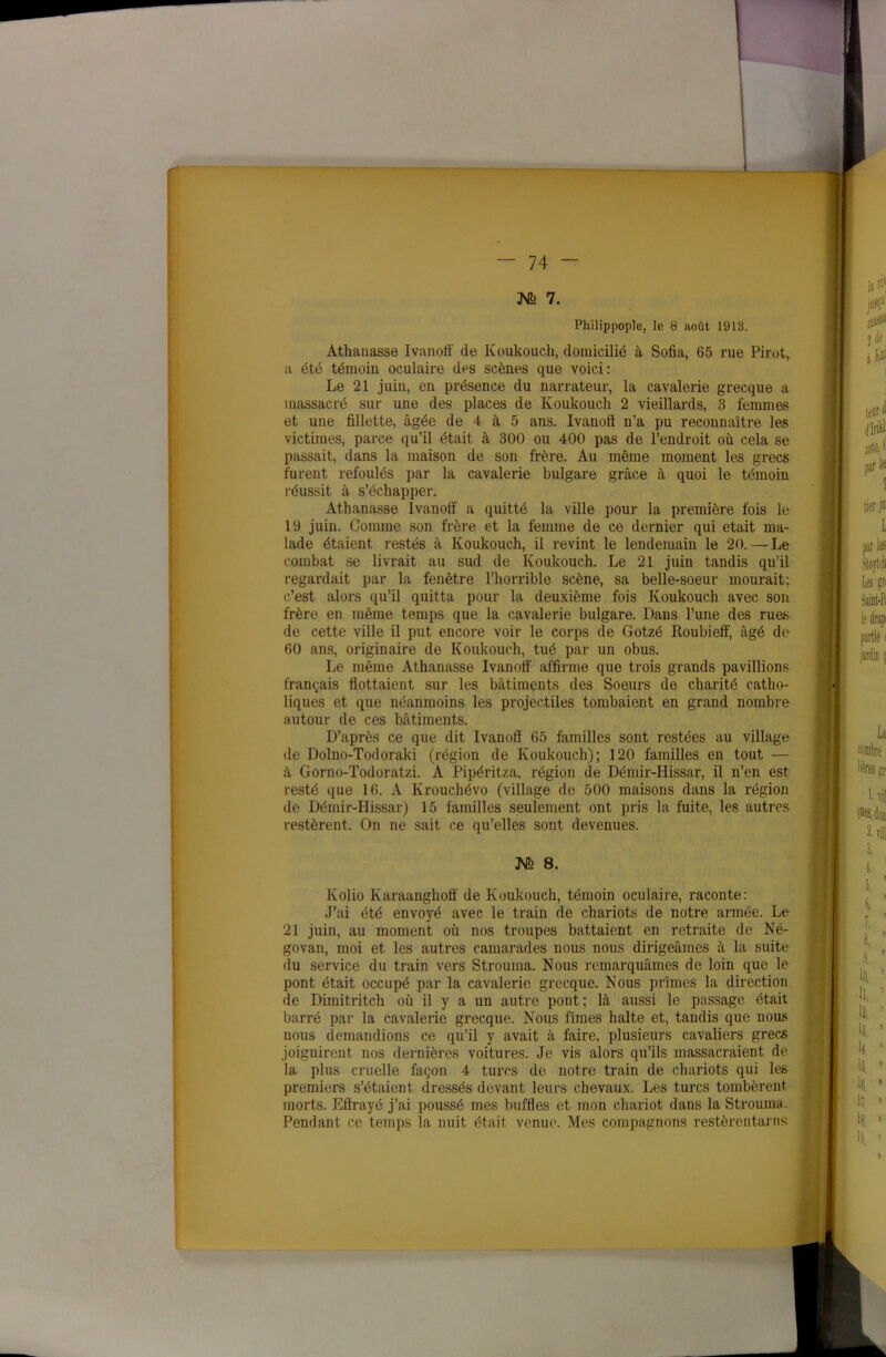 Mfe 7. Philippople, le 8 août 1913. Athanasse Ivanofi' de Koukouch, domicilié à Sofia, 65 rue Pirot, a été témoin oculaire des scènes que voici: Le 21 juin, en présence du narrateur, la cavalerie grecque a massacré sur une des places de Koukouch 2 vieillards, 3 femmes et une fillette, âgée de 4 à 5 ans. Ivanofi n’a pu reconnaître les victimes, parce qu’il était à 300 ou 400 pas de l’endroit où cela se passait, dans la maison de son frère. Au même moment les grecs furent refoulés par la cavalerie bulgare grâce à quoi le témoin réussit à s’échapper. Athanasse Ivanofi a quitté la ville pour la première fois le 19 juin. Comme son frère et la femme de ce dernier qui était ma- lade étaient restés à Koukouch, il revint le lendemain le 20. — Le combat se livrait au sud de Koukouch. Le 21 juin tandis qu’il regardait par la fenêtre l’horrible scène, sa belle-soeur mourait; c’est alors qu’il quitta pour la deuxième fois Koukouch avec son frère en même temps que la cavalerie bulgare. Dans l’une des rues de cette ville il put encore voir le corps de Gotzé Roubieff, âgé de 60 ans, originaire de Koukouch, tué par un obus. Le même Athanasse Ivanofi' affirme que trois grands pavillions français flottaient sur les bâtiments des Soeurs de charité catho- liques et que néanmoins les projectiles tombaient en grand nombre autour de ces bâtiments. D’après ce que dit Ivanofi 65 familles sont restées au village de Dolno-Todoraki (région de Koukouch); 120 familles en tout — à Gorno-Todoratzi. A Pipéritza, région de Démir-Hissar, il n’en est resté que 16. A Krouchévo (village de 500 maisons dans la région de Démir-Hissar) 15 familles seulement ont pris la fuite, les autres restèrent. On ne sait ce qu’elles sont devenues. JV° 8. Ivolio Karaanghofi' de Koukouch, témoin oculaire, raconte: J’ai été envoyé avec le train de chariots de notre armée. Le 21 juin, au moment où nos troupes battaient en retraite de Né- govan, moi et les autres camarades nous nous dirigeâmes à la suite du service du train vers Strouina. Nous remarquâmes de loin que le pont était occupé par la cavalerie grecque. Nous prîmes la direction de Dimitritch où il y a un autre pont; là aussi le passage était barré par la cavalerie grecque. Nous fîmes halte et, tandis que nous nous demandions ce qu’il y avait à faire, plusieurs cavaliers grecs joignirent nos dernières voitures. Je vis alors qu’ils massacraient de la plus cruelle façon 4 turcs de notre train de chariots qui les premiers s’étaient dressés devant leurs chevaux. Les turcs tombèrent morts. Effrayé j’ai poussé mes buffles et mon chariot dans la Strouina. Pendant ce temps la nuit était venue. Mes compagnons restèrentarns