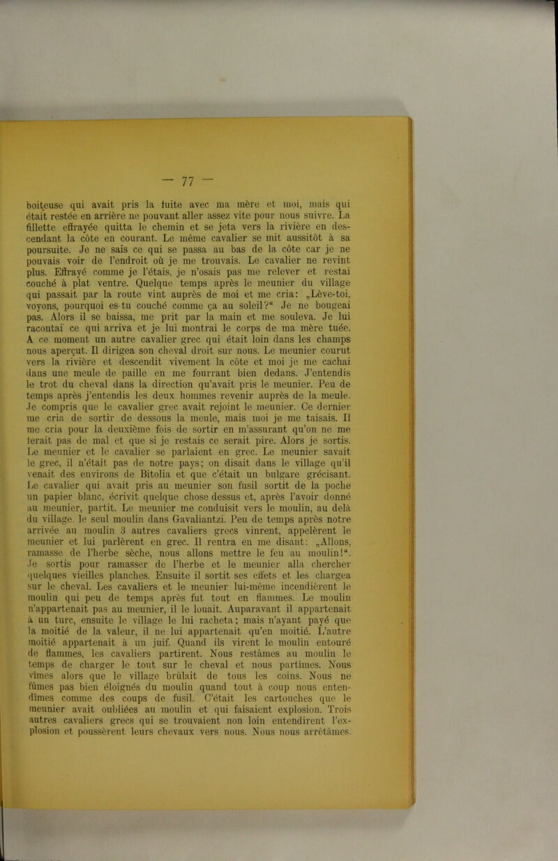 boiteuse qui avait pris la fuite avec ma mère et moi, mais qui était restée en arrière ne pouvant aller assez vite pour nous suivre. La fillette effrayée quitta le chemin et se jeta vers la rivière en des- cendant la côte en courant. Le même cavalier se mit aussitôt à sa poursuite. Je ne sais ce qui se passa au bas de la côte car je ne pouvais voir de l’endroit où je me trouvais. Le cavalier ne revint plus. Effrayé comme je l’étais, je n’osais pas me relever et restai couché à plat ventre. Quelque temps après le meunier du village qui passait par la route vint auprès de moi et me cria: „Lève-toi, voyons, pourquoi es-tu couché comme ça au soleil? Je ne bougeai pas. Alors il se baissa, me prit par la main et me souleva. Je lui racontai ce qui arriva et je lui montrai le corps de ma mère tuée. A ce moment un autre cavalier grec qui était loin dans les champs nous aperçut. Il dirigea son cheval droit sur nous. Le meunier courut vers la rivière et descendit vivement la côte et moi je me cachai dans une meule de paille en me fourrant bien dedans. J’entendis le trot du cheval dans la direction qu’avait pris le meunier. Peu de temps après j’entendis les deux hommes revenir auprès de la meule. Je compris que le cavalier grec avait rejoint le meunier. Ce dernier me cria de sortir de dessous la meule, mais moi je me taisais. Il me cria pour la deuxième fois de sortir en m’assurant qu’on ne me ferait pas de mal et que si je restais ce serait pire. Alors je sortis. Le meunier et le cavalier se parlaient en grec. Le meunier savait le grec, il n’était pas de notre pays; on disait dans le village qu'il venait des environs de Bitolia et que c’était un bulgare grécisant. Le cavalier qui avait pris au meunier son fusil sortit de la poche un papier blanc, écrivit quelque chose dessus et, après l’avoir donné au meunier, partit. Le meunier me conduisit vers le moulin, au delà du village, le seul moulin dans Gavaliantzi. Peu de temps après notre arrivée au moulin 3 autres cavaliers grecs vinrent, appelèrent le meunier et lui parlèrent en grec. Il rentra en me disant: „Allons, ramasse de l’herbe sèche, nous allons mettre le feu au moulin!, •le sortis pour ramasser de l’herbe et le meunier alla chercher quelques vieilles planches. Ensuite il sortit ses effets et les chargea sur le cheval. Les cavaliers et le meunier lui-même incendièrent le moulin qui peu de temps après fut tout en flammes. Le moulin n’appartenait pas au meunier, il le louait. Auparavant il appartenait à un turc, ensuite le village le lui racheta; mais n’ayant payé que la moitié de la valeur, il ne lui appartenait qu’en moitié. L’autre moitié appartenait à un juif. Quand ils virent le moulin entouré de flammes, les cavaliers partirent. Nous restâmes au moulin le temps de charger le tout sur le cheval et nous partîmes. Nous vîmes alors que le village brûlait de tous les coins. Nous ne fûmes pas bien éloignés du moulin quand tout à coup nous enten- dîmes comme des coups de fusil. C’était les cartouches que le meunier avait oubliées au moulin et qui faisaient explosion. Trois autres cavaliers grecs qui se trouvaient non loin entendirent l’ex- plosion et poussèrent leurs chevaux vers nous. Nous nous arrêtâmes.