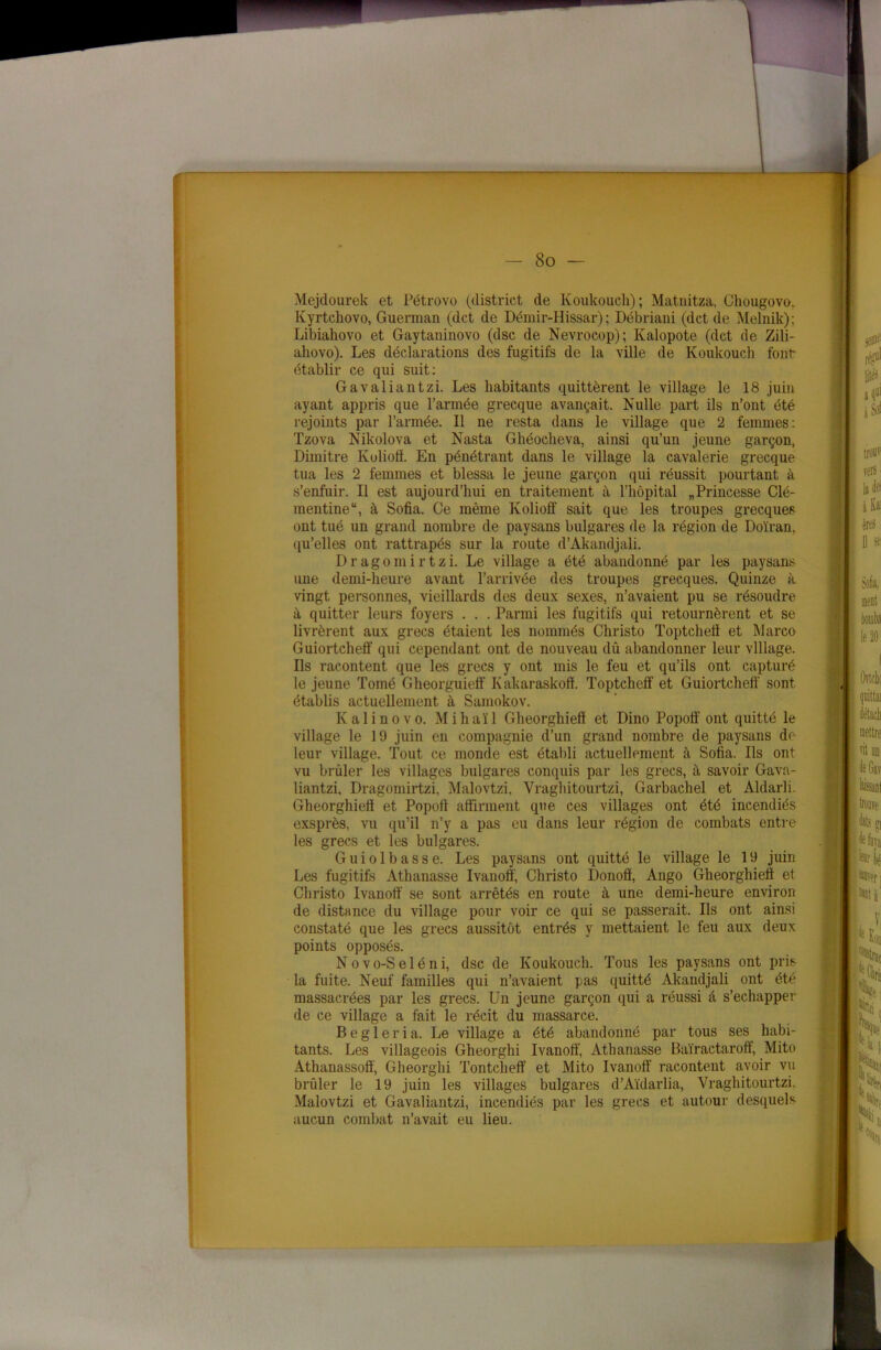 Mejdourek et Pétrovo (district de Koukouch); Matnitza, Chougovo. Kyrtchovo, Guennan (dct de Démir-Hissar); Débriani (dct de Melnik); Libiahovo et Gaytaninovo (dsc de Nevrocop); Kalopote (dct de Zili- ahovo). Les déclarations des fugitifs de la ville de Koukouch font établir ce qui suit: Gavaliantzi. Les habitants quittèrent le village le 18 juin ayant appris que l’armée grecque avançait. Nulle part ils n’ont été rejoints par l’armée. Il ne resta dans le village que 2 femmes: Tzova Nikolova et Nasta Ghéocheva, ainsi qu’un jeune garçon, Dimitre Kolioff. En pénétrant dans le village la cavalerie grecque tua les 2 femmes et blessa le jeune garçon qui réussit pourtant à s’enfuir. Il est aujourd’hui en traitement à l’hôpital „Princesse Clé- mentine*1, à Sofia. Ce même Ivolioff sait que les troupes grecques ont tué un grand nombre de paysans bulgares de la région de Doïran, qu’elles ont rattrapés sur la route d’Àkandjali. Dragomirtzi. Le village a été abandonné par les paysans une demi-heure avant l’arrivée des troupes grecques. Quinze à vingt personnes, vieillards des deux sexes, n’avaient pu se résoudre à quitter leurs foyers . . . Parmi les fugitifs qui retournèrent et se livrèrent aux grecs étaient les nommés Christo Toptchefl et Marco Guiortcheff qui cependant ont de nouveau dû abandonner leur village. Ils racontent que les grecs y ont mis le feu et qu’ils ont capturé le jeune Tomé Gheorguieff Kakaraskoff. Toptcheff et Guiortcheff sont établis actuellement à Samokov. K ali no vo. Mihaïl Gheorghieff et Dino Popoff ont quitté le village le 19 juin en compagnie d’un grand nombre de paysans de leur village. Tout ce monde est établi actuellement à Sofia. Ils ont vu brûler les villages bulgares conquis par les grecs, à savoir Gava- liantzi, Dragomirtzi, Malovtzi, Vragliitourtzi, Garbachel et Aldarli. Gheorghieff et Popoff affirment que ces villages ont été incendiés exsprès, vu qu’il n’y a pas eu dans leur région de combats entre les grecs et les bulgares. G u i o 1 b a s s e. Les paysans ont quitté le village le 19 juin Les fugitifs Athanasse Ivanoff, Christo Donoff, Ango Gheorghieff et Christo Ivanoff se sont arrêtés en route à une demi-heure environ de distance du village pour voir ce qui se passerait. Ils ont ainsi constaté que les grecs aussitôt entrés y mettaient le feu aux deux points opposés. Novo-Seléni, dsc de Koukouch. Tous les paysans ont pris la fuite. Neuf familles qui n’avaient pas quitté Akandjali ont été massacrées par les grecs. Un jeune garçon qui a réussi à s’échapper de ce village a fait le récit du massarce. Begleria. Le village a été abandonné par tous ses habi- tants. Les villageois Gheorghi Ivanoff, Athanasse Baïractaroft, Mito Athanassoô, Gheorghi Tontclieff et Mito Ivanoff racontent avoir vu brûler le 19 juin les villages bulgares d’Aïdarlia, Vragliitourtzi. Malovtzi et Gavaliantzi, incendiés par les grecs et autour desquels aucun combat n’avait eu lieu.