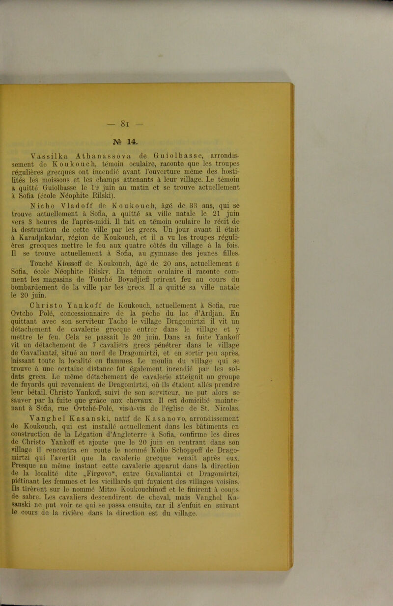 JVo 14. Vassilka Athanassova (le Guiolbasse, arrondis- sement de K o u k o u c h, témoin oculaire, raconte que les troupes régulières grecques ont incendié avant l’ouverture même des hosti- lités les moissons et les champs attenants à leur village. Le témoin a quitté Guiolbasse le l'J juin au matin et se trouve actuellement à Sofia (école Néophite Rilski). Nicho Vladoff de Koukouch, âgé de 33 ans, qui se trouve actuellement à Sofia, a quitté sa ville natale le 21 juin vers 3 heures de l’après-midi. Il fait en témoin oculaire le récit de la destruction de cette ville par les grecs. Un jour avant il était à Karadjakadar, région de Koukouch, et il a vu les troupes réguli- ères grecques mettre le feu aux quatre côtés du village à la fois. Il se trouve actuellement à Sofia, au gymnase des jeunes filles. Touché Kiossofi' de Koukouch, âgé de 20 ans, actuellement à Sofia, école Néophite Rilsky. En témoin oculaire il raconte com- ment les magasins de Touché Boyadjiefi prirent feu au cours du bombardement de la ville par les grecs. Il a quitté sa ville natale le 20 juin. C h r i s t o Y a n k o f f de Koukouch, actuellement à Sofia, rue Ovtcho Polé, concessionnaire de la pêche du lac d’Ardjan. En quittant avec son serviteur Tacho le village Dragomirtzi il vit un détachement de cavalerie grecque entrer dans le village et y mettre le feu. Cela se passait le 20 juin. Dans sa fuite Yankoft vit un détachement de 7 cavaliers grecs pénétrer dans le village de Gavaliantzi, situé au nord de Dragomirtzi, et en sortir peu après, laissant toute la localité en flammes. Le moulin du village qui se trouve à une certaine distance fut également incendié par les sol- dats grecs. Le même détachement de cavalerie atteignit un groupe de fuyards qui revenaient de Dragomirtzi, où ils étaient allés prendre leur bétail. Christo Yankoft, suivi de son serviteur, ne put alors se sauver par la fuite que grâce aux chevaux. Il est domicilié mainte- nant à Sofia, rue Ovtché-Polé, vis-à-vis de l’église de St. Nicolas. V a n g h e 1 K a s a n s k i, natif de K a s a n o v o, arrondissement de Koukouch, qui est installé actuellement dans les bâtiments en construction de la Légation d’Angleterre à Sofia, confirme les dires de Christo Yankoft' et ajoute que le 20 juin en rentrant dans son village il rencontra en route le nommé Kolio Schoppoft de Drago- mirtzi qui l’avertit que la cavalerie grecque venait après eux. Presque au même instant cette cavalerie apparut dans la direction de la localité dite „Firgovo“, entre Gavaliantzi et Dragomirtzi, piétinant les femmes et les vieillards qui fuyaient des villages voisins. Ils tirèrent sur le nommé Mitzo Koukouchinoft et le finirent à coups de sabre. Les cavaliers descendirent de cheval, mais Yanghel Ka- sanski ne put voir ce qui se passa ensuite, car il s’enfuit en suivant le cours de la rivière dans la direction est du village.