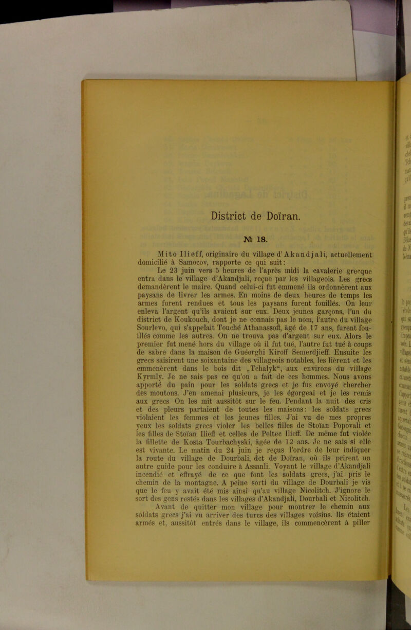 — District de Doïran. M 18. Mito Ilieff, originaire du village d’Akandjali, actuellement domicilié à Samocov, rapporte ce qui suit: Le 23 juin vers 5 heures de i’après midi la cavalerie grecque entra dans le village d’Akandjali, reçue par les villageois. Les grecs demandèrent le maire. Quand celui-ci fut emmené ils ordonnèrent aux paysans de livrer les armes. En moins de deux heures de temps les armes furent rendues et tous les paysans furent fouillés. On leur enleva l’argent qu’ils avaient sur eux. Deux jeunes garçons, l’un du district de Koukouch, dont je ne connais pas le nom, l’autre du village Sourlevo, qui s’appelait Touché Athanassoff, âgé de 17 ans, furent fou- illés comme les autres. On ne trouva pas d’argent sur eux. Alors le premier fut mené hors du village où il fut tué, l’autre fut tué à coups de sabre dans la maison de Guéorghi Kiroff Semerdjielf. Ensuite les grecs saisirent une soixantaine des villageois notables, les lièrent et les emmenèrent dans le bois dit „Tchalyk“, aux environs du village Kyrmly. Je ne sais pas ce qu’on a fait de ces hommes. Nous avons apporté du pain pour les soldats grecs et je fus envoyé chercher des moutons. J’en amenai plusieurs, je les égorgeai et je les remis aux grecs On les mit aussitôt sur le feu. Pendant la nuit des cris et des pleurs partaient de toutes les maisons: les soldats grecs violaient les femmes et les jeunes filles. J’ai vu de mes propres yeux les soldats grecs violer les belles filles de Stoïan Popovali et les filles de Stoïan Iliefl et celles de Peltec Ilieff. De même fut violée la fillette de Kosta Tourbachvski, âgée de 12 ans. Je ne sais si elle est vivante. Le matin du 24 juin je reçus l’ordre de leur indiquer la route du village de Dourbali, dct de Doïran, où ils prirent un autre guide pour les conduire à Assanli. Voyant le village d’Akandjali incendié et effrayé de ce que font les soldats grecs, j’ai pris le chemin de la montagne. A peine sorti du village de Dourbali je vis que le feu y avait été mis ainsi qu’au village Nicolitcli. J’ignore le sort des gens restés dans les villages d’Akandjali, Dourbali et Nicolitcli. Avant de quitter mon village pour montrer le chemin aux soldats grecs j’ai vu arriver des turcs des villages voisins. Ils étaient armés et, aussitôt entrés dans le village, ils commencèrent à piller