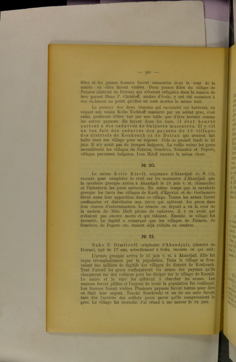 tilles et les jeunes femmes furent emmenées dans la cour de la mairie où elles furent violées. Deux jeunes tilles du village de Pataros (^district de Doïran) qui s’étaient réfugiées dans la maison de leur parent Dimo P. Christoff, maître d’école, y ont été soumises à des violences au point qu’elles en sont mortes la même nuit. Le premier des deux témoins qui racontent ces horreurs, en voyant son voisin Kolio Tachkofif massacré par un soldat grec, s’est enfui, préférant d’être tué par une balle que d’être torturé comme les autres paysans. En fuyant dans les rues, il s’est heurté partout à des cadavres de bulgares massacrés. Il y vit un tas, fait des cadavres des paysans de 15 villages des districts de Koukouch et de Doïran qui avaient fait halte dans son village pour se reposer. Cela se passait lundi le 24 juin. Il n’y avait pas de troupes bulgares. La veille même les grecs incendièrent les villages de Pataros, Sourlévo, Némantzi et Popovo, villages purement bulgares. Ivan Mileff raconte la même chose. M 20. Le même Kolio Kiroff, originaire d’Akandjali (v. JÊ 19), raconte pour compléter le récit sur les massacres d’Akandjali que la cavalerie grecque arriva à Akandjali le 23 juin v. st. (dimanche) et l’infanterie les jours suivants. En même temps que la cavalerie grecque les turcs des villages de Karli, d’Egevtzi et de Gorbassovo firent aussi leur apparition dans ce village. Toutes les armes furent confisquées et distribuées aux turcs (pii aidèrent les grecs dans leur oeuvre d’extermination. Le témoin en fuyant a vu la cour de la maison de Mito Ilieft pleine de cadavres. 11 y en avait qui n’étaient pas encore morts et qui râlaient. Ensuite le village fut incendié. Le fugitif a remarqué que les villages de Pataros, de Sourlévo, de Popovo etc. étaient déjà réduits en cendres. N> 2i. Nako P. Dimitroff, originaire d’Akandjali, (district de Doïran), âgé de 17 ans, actuellement à Sofia, raconte ce qui suit: L’armée grecque arriva le 23 juin v. st. à Akandjali. Elle fut reçue triomphalement par la population. Dans le village se trou- vaient des milliers de fugitifs des villages du district de Koukouch. Tout d’abord les grecs confisquèrent les armes des paysans qu’ils chargèrent sur des voitures pour les diriger sur le village de Ivarmli. Le maire et le curé les aidèrent à chercher les armes. Les maisons furent pillées et l’argent de toute la population fut confisqué. Les femmes furent violées. Plusieurs paysans furent battus pour dire où était leur argent. Touché Sourlovski et un de ses amis furent tués dès l’arrivée des soldats grecs parce qu’ils comprenaient le grec. Le village fut incendié. J’ai réussi à me sauver le 24 juin.