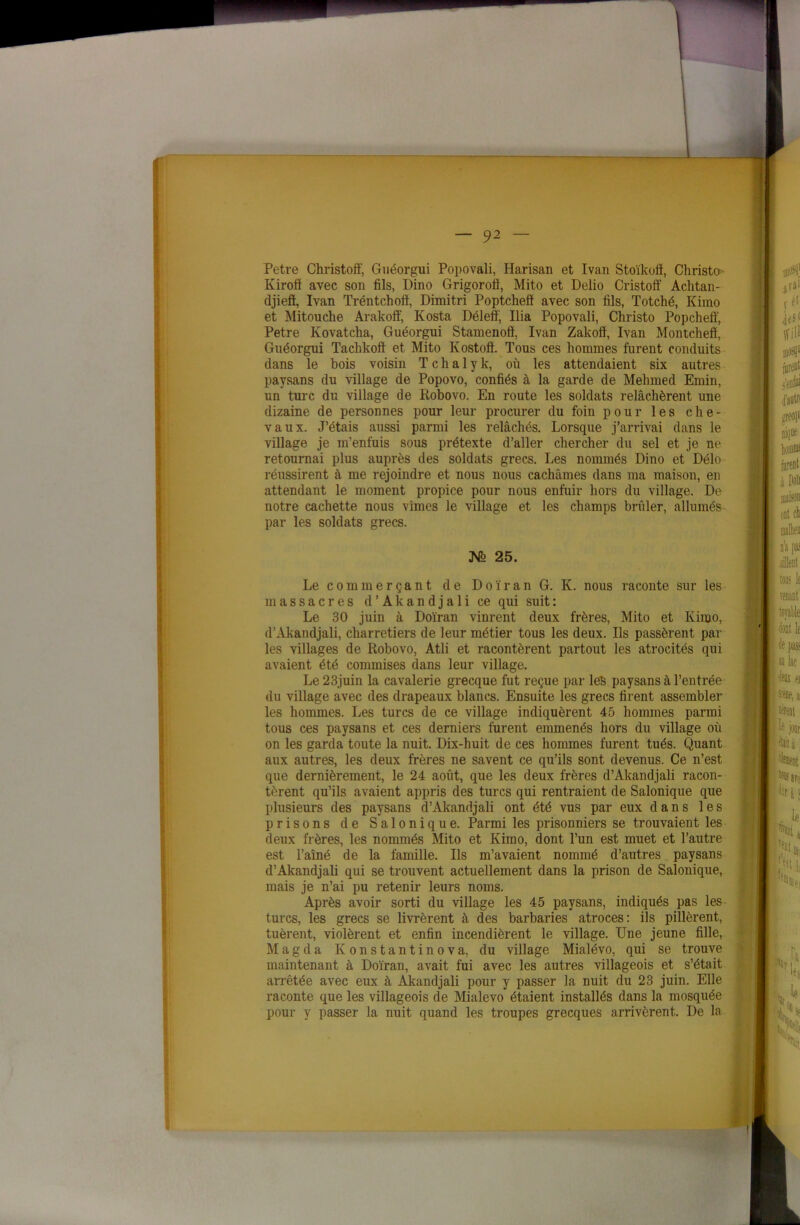 Petre Christoft', Guéorgui Popovali, Harisan et Ivan Stoïkoff, Christo Kiroiï avec son fils, Dino Grigorofi, Mito et Delio Cristoff Achtan- djieft, Ivan Tréntchotf, Dimitri Poptcheff avec son fils, Totché, Kimo et Mitouche Arakoff, Kosta Délefï, Ilia Popovali, Christo Popcheff, Petre Kovatcha, Guéorgui Stamenoff, Ivan Zakoiï, Ivan Montchefl, Guéorgui Taclikoff et Mito Ivostoft. Tous ces hommes furent conduits dans le bois voisin T c h a 1 y k, où les attendaient six autres paysans du village de Popovo, confiés à la garde de Mehmed Emin, un turc du village de Robovo. En route les soldats relâchèrent une dizaine de personnes pour leur procurer du foin pour les che- vaux. J’étais aussi parmi les relâchés. Lorsque j’arrivai dans le village je m’enfuis sous prétexte d’aller chercher du sel et je ne retournai plus auprès des soldats grecs. Les nommés Dino et Délo réussirent à me rejoindre et nous nous cachâmes dans ma maison, en attendant le moment propice pour nous enfuir hors du village. De notre cachette nous vîmes le village et les champs brûler, allumés par les soldats grecs. Mb 25. Le commerçant de Doïran G. K. nous raconte sur les massacres d’Akandjali ce qui suit : Le 30 juin à Doïran vinrent deux frères, Mito et Kimo, d’Akandjali, charretiers de leur métier tous les deux. Ils passèrent par les villages de Robovo, Atli et racontèrent partout les atrocités qui avaient été commises dans leur village. Le 23juin la cavalerie grecque fut reçue par les paysans à l’entrée du village avec des drapeaux blancs. Ensuite les grecs firent assembler les hommes. Les turcs de ce village indiquèrent 45 hommes parmi tous ces paysans et ces derniers furent emmenés hors du village où on les garda toute la nuit. Dix-huit de ces hommes furent tués. Quant aux autres, les deux frères ne savent ce qu’ils sont devenus. Ce n’est, que dernièrement, le 24 août, que les deux frères d’Akandjali racon- tèrent qu’ils avaient appris des turcs qui rentraient de Salonique que plusieurs des paysans d’Akandjali ont été vus par eux dans les prisons de Salonique. Parmi les prisonniers se trouvaient les deux frères, les nommés Mito et Kimo, dont l’un est muet et l’autre est l’aîné de la famille. Ils m’avaient nommé d’autres paysans d’Akandjali qui se trouvent actuellement dans la prison de Salonique, mais je n’ai pu retenir leurs noms. Après avoir sorti du village les 45 paysans, indiqués pas les turcs, les grecs se livrèrent à des barbaries atroces: ils pillèrent, tuèrent, violèrent et enfin incendièrent le village. Une jeune fille, M a g d a K o n s t a n t i n o v a, du village Mialévo, qui se trouve maintenant à Doïran, avait fui avec les autres villageois et s’était arrêtée avec eux à Akandjali pour y passer la nuit du 23 juin. Elle raconte que les villageois de Mialevo étaient installés dans la mosquée pour y passer la nuit quand les troupes grecques arrivèrent. De la ,