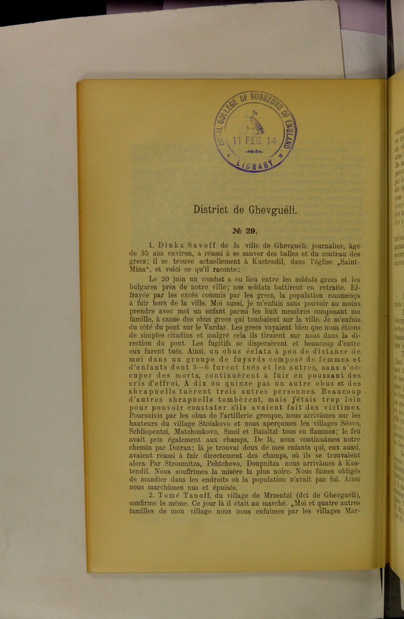 District de Ghevgriéli. JSTo 29. 1. Dinka Savoff de la ville de Ghevguéli, journalier, âgé de 35 ans environ, a réussi à se sauver des balles et du couteau des grecs; il se trouve actuellement à Kustendil, dans l’église „Saint- Mina“, et voici ce qu’il raconte: Le 20 juin un combat a eu lieu entre les soldats grecs et les bulgares près de notre ville; nos soldats battirent en retraite. Ef- frayée par les excès commis par les grecs, la population commença à fuir hors de la ville. Moi aussi, je m’enfuis sans pouvoir au moins prendre avec moi un enfant parmi les huit membres composant ma famille, à cause des obus grecs qui tombaient sur la ville. Je m’enfuis du côté du pont sur le Vardar. Les grecs voyaient bien que nous étions de simples citadins et malgré cela ils tiraient sur nous dans la di- rection du pont. Les fugitifs se dispersèrent et beaucoup d’entre eux furent tués. Ainsi, un obus éclata à peu de distance de moi dans un groupe de fuyards composé de femmes et d’enfants dont 5—6 furent tués et les autres, sans s’oc- cuper des morts, continuèrent à fuir en poussant des cris d’effroi. A dix ou quinze pas un autre obus et des shrapnells tuèrent trois autres personnes. Beaucoup d’autres shrapnells tombèrent, mais j’étais trop loin pour pouvoir constater s’ils avaient fait des victimes. Poursuivis par les obus de l’artillerie grecque, nous arrivâmes sur les hauteurs du village Stoïakovo et nous aperçûmes les villages Séovo, Schliopentzi, Matchoukovo, Smol et Baïaltzi tous en flammes; le feu avait pris également aux champs, De là, nous continuâmes notre chemin par Doïran; là je trouvai deux de mes enfants qui, eux aussi, avaient réussi à fuir directement des champs, où ils se trouvaient alors. Par Stroumitza, Pehtchevo, Doupnitza nous arrivâmes à Kus- tendil. Nous souffrîmes la misère la plus noire. Nous fûmes obligés de mandier dans les endroits où la population n’avait pas fui. Ainsi nous marchâmes nus et épuisés. 2. Tomé Tanoff, du village de Mrzentzi (dct de Ghevguéli), confirme le même. Ce jour là il était au marché. „Moi et quatre autres familles de mon village nous nous enfuîmes par les villages Mar-