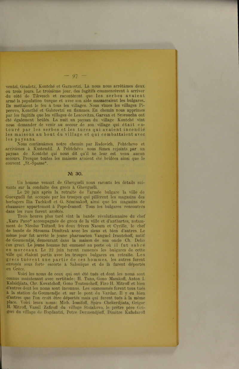 ventzi, Gradetz, Kontché et Garnovtzi. Là nous nous arrêtâmes deux ou trois jours. Le troisième jour, des fugitifs commencèrent à arriver du côté de Tikvesch et racontèrent que les serbes avaient armé la population turque et avec son aide massacraient les bulgares. Ils mettaient le feu à tous les villages. Nous vîmes les villages Pi- perovo, Koncthé et Gabrovtzi en flammes. En chemin nous apprîmes par les fugitifs que les villages de Lescovitza, Garvan et Scoroucha ont été également brûlés. La nuit un paysan du village Kontché vint nous demander de venir au secour de son village qui était en- touré par les serbes et les turcs qui avaient incendié les maisons au bout du village et qui combattaient avec les paysans. Nous continuâmes notre chemin par Radovich, Pehtchevo et .arrivâmes à Knstendil. A Pehtchévo nous fûmes rejoints par un paysan de Kontché qui nous dit qu’il ne leur est venu aucun secours. Presque toutes les maisons avaient été brûlées ainsi que le couvent „St.-Spasse“. 3V2 30. Un homme venant de Ghevguéli nous raconta les détails sui- vants sur la conduite des grecs à Ghevguéli. Le 20 juin après la retraite de l’année bulgare la ville de Guevguéli fut occupée par les troupes qui pillèrent les magasins des horlogers Ilia Tachkoft et G. Séminakoff, ainsi que les magasins de chaussure appartenant à Pope-Ivanoff. Tous les bulgares rencontrés dans les rues furent arrêtés. Trois heures plus tard vint la bande révolutionnaire du chef „Kara Panou accompagnée de grecs de la ville et d’anthartes, notam- ment de Nicolas Tsitsoff, les deux frères Naoum et Cyrille, le chef de bande de Strouma Dimitrak avec les siens et bien d’autres. Le même jour fut arrêté le jeune pharmacien Vanguel Ivantcholf, natif de Goumendjé, demeurant dans la maison de son oncle Ch. Delio (un grec). Lejeune homme fut emmené au poste où il fut sabré en morceaux. Le 22 juin furent ramenés les bulgares de cette ville qui étaient partis avec les troupes bulgares en retraite. Les grecs tuèrent une partie de ces hommes, les autres furent envoyés sous forte escorte à Salonique et de là furent déportés en Grèce. Voici les noms de ceux qui ont été tués et dont les noms sont connus maintenant avec certitude: H. Tano, Gono Mamkoff, Anton I. Kalaidjiata, Chr. Kovatchoft, Gono Toutoucheff, Firo H. Mitroff et bien d’autres dont les noms sont inconnus. Les susnommés furent tous tués à la station de Goumendje et sur le pont du Vardar. Il y eu bien d’autres que l’on croit être déportés mais qui furent tués à la même place. Voici leurs noms: Mich. Iossifolî, Spiro Chekerdjiata, Grigor H. Mitroff, Vassil Zafiroff du village Stoïakovo, le prêtre père Gri- gori du village de Bogdantzi, Petre Dermendjieff, Dimitre Kafadaroff