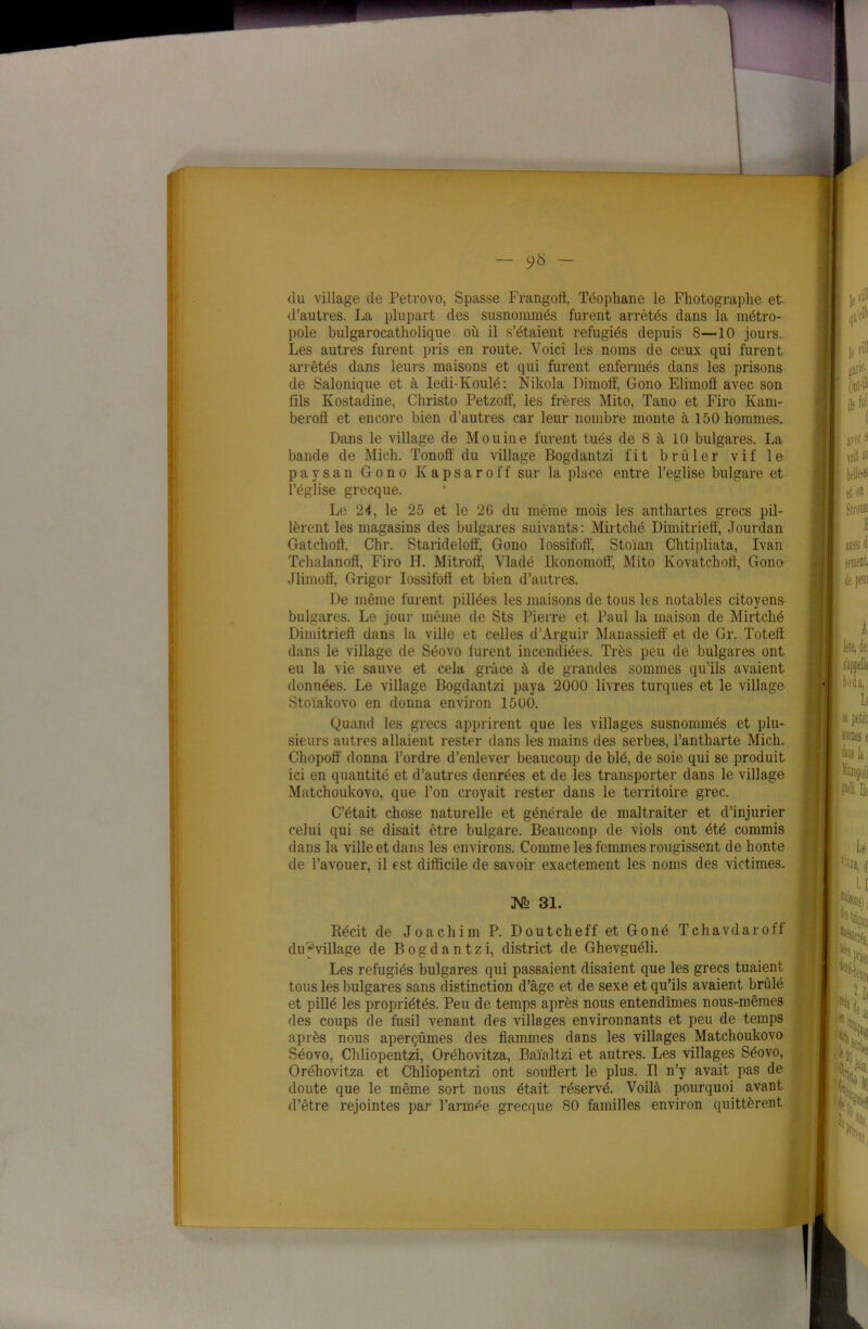 — - du village de Petrovo, Spasse Frangoff, Téophane le Fhotographe et d’autres. La plupart des susnommés furent arrêtés dans la métro- pole bulgarocatholique où il s’étaient réfugiés depuis 8—10 jours. Les autres furent pris en route. Voici les noms de ceux qui furent arrêtés dans leurs maisons et qui furent enfermés dans les prisons de Salonique et à Iedi-Ivoulé: Nikola Dimoff, Gono Elimofï avec son fils Kostadine, Christo Petzoif, les frères Mito, Tano et Firo Kam- berofi et encore bien d’autres car leur nombre monte à 150 hommes. Dans le village de Mouine furent tués de 8 à 10 bulgares. La bande de Mich. Tonoft du village Bogdantzi fit brûler vif le paysan Gono Kapsaroff sur la place entre l’eglise bulgare et l’église grecque. Le 24, le 25 et le 26 du même mois les anthartes grecs pil- lèrent les magasins des bulgares suivants: Mirtché Dimitrieff, Jourdan Gatchoft, Chr. Starideloff, Gono Iossifoff, Stoïan Chtipliata, Ivan Tchalanofï, Firo II. Mitrotf, Vladé Ikonomoff, Mito Kovatchoft, Gono Jlimofl, Grigor Iossifofi et bien d’autres. De même furent pillées les maisons de tous les notables citoyens- bulgares. Le jour même de Sts Pierre et Paul la maison de Mirtché Dimitrieft dans la ville et celles d’Arguir Manassieff et de Gr. Totelï dans le village de Séovo lurent incendiées. Très peu de bulgares ont eu la vie sauve et cela grâce à de grandes sommes qu’ils avaient données. Le village Bogdantzi paya 2000 livres turques et le village Stoïakovo en donna environ 1500. Quand les grecs apprirent que les villages susnommés et plu- sieurs autres allaient rester dans les mains des serbes, l’antharte Mich. Chopoff donna l’ordre d’enlever beaucoup de blé, de soie qui se produit ici en quantité et d’autres denrées et de les transporter dans le village Matchoukovo, que l’on croyait rester dans le territoire grec. C’était chose naturelle et générale de maltraiter et d’injurier celui qui se disait être bulgare. Beauconp de viols ont été commis dans la ville et dans les environs. Comme les femmes rougissent de honte de l’avouer, il est difficile de savoir exactement les noms des victimes. JSfe 31. Récit de Joachim P. Doutcheff et Goné Tchavdaroff du ^village de Bogdantzi, district de Ghevguéli. Les réfugiés bulgares qui passaient disaient que les grecs tuaient tous les bulgares sans distinction d’âge et de sexe et qu’ils avaient brûlé et pillé les propriétés. Peu de temps après nous entendîmes nous-mêmes des coups de fusil venant des villages environnants et peu de temps après nous aperçûmes des flammes dans les villages Matchoukovo Séovo, Chliopentzi, Oréhovitza, Baïaltzi et autres. Les villages Séovo, Oréhovitza et Chliopentzi ont souffert le plus. Il n’y avait pas de doute que le même sort nous était réservé. Voilà pourquoi avant d’être rejointes par l’armée grecque 80 familles environ quittèrent