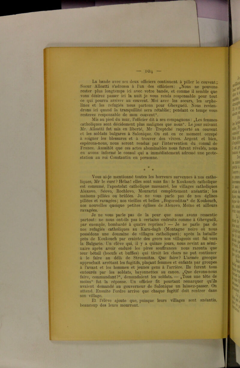 io4 ~ La bande avec ses deux officiers continuent à piller le couvent; Soeur Alloatti s’adressa à l’un des offiiciers: „Nous ne pouvons- rester plus longtemps ici avec votre bande, et comme il semble que vons désirez passer ici la nuit je vous rends responsable pour tout ce qui pourra arriver au couvent. Moi avec les soeurs, les orphe- lines et les réfugiés nous partons pour Ghevguéli. Nous revien- drons ici quand la tranquillité sera rétablie; pendant ce temps vous resterez responsable de mon couvent1'. Mis au pied du mur, l’officier dit à ses compagnons : „Les femmes catholiques sont décidément plus malignes que nous11. Le jour suivant Mr. Alloatti fut mis en liberté, Mr Treptché rapporté au couvent et les soldats bulgares à Salonique. On est en ce moment occupé à soigner les blessures et à trouver des vivres. Argent et bien, espérons-nous, nous seront rendus par l’intervention du consul de France. Aussitôt que ces actes abominables nous furent révélés, nous en avons informé le consul qui a immédiatement adressé une prote- station au roi Constantin en personne. * * * Vous ai-je mentionné toutes les horreurs survenues à nos catho- liques, Mr le curé? Hélas! elles sont sans fin: le Koukouch catholique est consumé, l’apostolat catholique massacré, les villages catholiques Alexovo, Séovo, Rochlovo, Mourartzi complètement anéantis; les maisons pillées ou brûlées. Je ne vous parle pas de nos églises pillées et ravagées; nos vieilles et belles „Bogoroditza“ de Koukouch, nos nouvelles quoique petites églises de Alexovo, Moïno et ailleurs ravagées. Je ne vous parle pas de la peur que nous avons ressentie partout : ne nous ont-ils pas à certains endroits comme à Ghevguéli, par exemple, bombardé à quatre reprises? — Je ne parle pas de nos réfugiés catholiques au Kara-dagh (Montagne noire où nous possédons une douzaine de villages catholiques); après la bataille près de Koukouch par crainte des grecs nos villageois ont fui vers la Bulgarie. Un élève qui, il y a quinze jours, nous revint au sémi- naire après avoir enduré les pires souffrances nous raconta que leur bétail (boeufs et buffles) qui tirait les chars ne put continuer à le faire au délà de Stroumitza. Que faire? L’armée grecque approchait arrêtant les fugitifs, plaçant femmes et enfants par groupes à l’avant et les hommes et jeunes gens à l’arrière. Ils furent tous entourés par les soldats, bayonnettes au canon. „Que devons-nous faire, commandant?, demandaient les soldats. — „Tous une tête de moins fut la réponse. Un officier fit pourtant remarquer qu’ils avaient demandé au gouverneur de Salonique un laissez-passer. On attend. Ensuite l’ordre arrive que chaque fugitif doit rentrer dans son village. Et l’élève ajoute que, puisque leurs villages sont anéantis, beaucoup des leurs mourront.