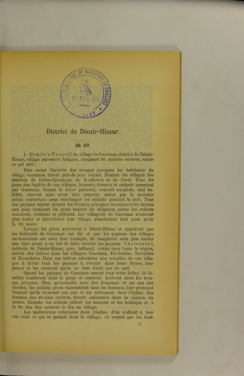 District de Démir-Hissar. K° 37. 1. DimitreTarsoffdu village de Guerman, district de Démir- Hissar, village purement bulgare, comptant 80 maisons environ, relate ce qui suit: Bien avant l’arrivée des troupes grecques les habitants du village Guerman furent pris de peur voyant flamber les villages des districts de Dolna-Djouinaya, de Ivoukouch et de Poroï. Tous les jours des fugitifs de ces villages, hommes, femmes et enfants passaient par Guerman, fuyant le foyer paternel, courant nu-pieds, mal ha- billés, souvent sans avoir rien emporté, même pas la moindre petite couverture pour envelopper les enfants pendant la nuit. Tous ces paysans fuyant devant les troupes grecques racontaient les larmes aux yeux comment les grecs tuaient les bulgares, même les enfants innocents, violaient et pillaient. Les villageois de Guerman n’osèrent plus rester et désertèrent leur village, abandonnât tout pour avoir îa vie sauve. Lorsque les grecs arrivèrent à Démir-Hissar et apprirent que les habitants de Guerman ont fui et que les paysans des villages environnants ont suivi leur exemple, ils imaginent sans plus tarder une ruse ayant pour but de faire revenir les paysans. Christotel, médecin de Démir-Hissar, grec influent, connu dans toute la région, envoie des lettres dans les villages: Guerman, Elechnitsa, Tzrvichta et Krouchovo. Dans ces lettres adressées aux notables de ces villa- ges il invite tous les paysans à revenir dans leurs foyers, leur jurant et les assurant qu’on ne leur ferait pas de mal. Quand les paysans de Guerman eurent reçu cette lettre, 30 fa- milles tombèrent dans le piège et rentrent. Arrivent alors les trou- pes grecques. Bien qu’accueilis avec des drapeaux et au son des cloches, les soldats grecs rassemblent tous les hommes, leur prennent l’argent qu’ils trouvent sur eux et les enferment dans l’église. Les femmes, une 40-aine environ, furent enfermées dans la maison du prêtre. Ensuite les soldats pillent les maisons et les boutiqus et à la fin des fins mettent le feu au village. Les malheureux enfermées dans l’église, d’où s’offrait à leur vue tout ce qui se passait dans le village, en voyant par les fenê- 4'