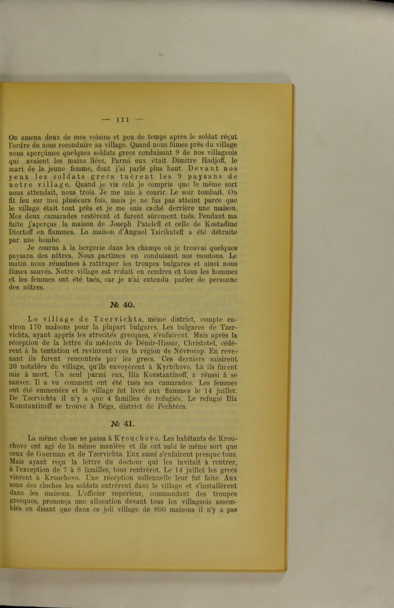 On amena deux de mes voisins et peu de temps après le soldat réçut l’ordre de nous reconduire au village. Quand nous fûmes près du village nous aperçûmes quelques soldats grecs conduisant 9 de nos villageois qui avaient les mains liées. Parmi eux était Dimitre Hadjoff, le mari de la jeune femme, dont j’ai parlé plus haut. Devant nos yeux les soldats grecs tuèrent les 9 paysans de notre village. Quand je vis cela je compris que le même sort nous attendait, nous trois. Je me mis à courir. Le soir tombait. On fit feu sur moi plusieurs fois, mais je ne fus pas atteint parce que le village était tout près et je me suis caché derrière une maison. Mes deux camarades restèrent et furent sûrement tués. Pendant ma fuite j’aperçus la maison de Joseph Patelefl et celle de Kostadine Diortoff en flammes. La maison d’Anguel Tsirikateô a été détruite par une bombe. Je courus à la bergerie dans les champs où je trouvai quelques paysans des nôtres. Nous partîmes en conduisant nos moutons. Le matin nous réussîmes à rattraper les troupes bulgares et ainsi nous fûmes sauvés. Notre village est réduit en cendres et tous les hommes et les femmes ont été tués, car je n’ai entendu parler de personne des nôtres. JSfe 40. Le village de Tzervichta, même district, compte en- viron 170 maisons pour la plupart bulgares. Les bulgares de Tzer- vichta, ayant appris les atrocités grecques, s’enfuirent. Mais après la récéption de la lettre du médecin de Démir-Hissar, Christotel, cédè- rent à la tentation et revinrent vers la région de Névrocop. En reve- nant ils furent rencontrés par les grecs. Ces derniers saisirent 20 notables du village, qu’ils envoyèrent à Kyrtchovo. Là ils furent rais à mort. Un seul parmi eux, Ilia Konstantinoff, a réussi à se sauver. Il a vu comment ont été tués ses camarades. Les femmes ont été emmenées et le village fut livré aux flammes le 14 juillet. De Tzervichta il n’y a que 4 familles de réfugiés. Le réfugié Ilia Konstantinoff se trouve à Béga, district de Pechtéra. JSJb 41. La même chose se passa àKrouchovo. Les habitants de Krou- chovo ont agi de la même manière et ils ont subi le même sort que ceux de Guerman et de Tzervichta. Eux aussi s’enfuirent presque tous. Mais ayant reçu la lettre du docteur qui les invitait à rentrer, à l’exception de 7 à 8 familles, tous rentrèret. Le 14 juillet les grecs vinrent à Krouchovo. Une récéption sollennelle leur fut faite. Aux sons des cloches les soldats entrèrent dans le village et s’installèrent dans les maisons. L’officier supérieur, commandant des troupes grecques, prononça une allocution devant tous les villageois assem- blés en disant que dans ce joli village de 800 maisons il n’y a pas