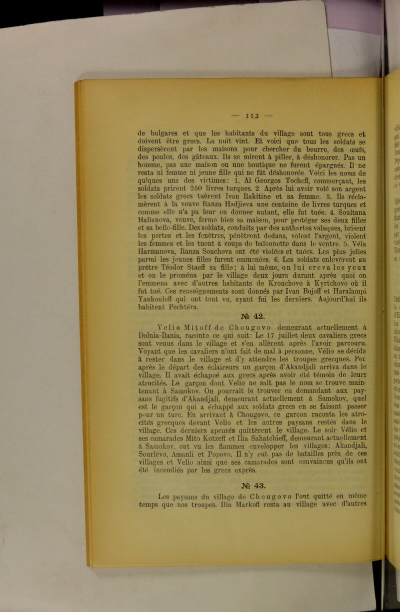 de bulgares et que les habitants du village sont tous grecs et doivent être grecs. La nuit vint. Et voici que tous les soldats se dispersèrent par les maisons pour chercher du beurre, des œufs, des poules, des gâteaux. Ils se mirent à piller, à déshonorer. Pas un homme, pas une maison ou une boutique ne forent épargnés. Il ne resta ni femme ni jeune fille qui ne fût déshonorée. Voici les noms de qulques uns des victimes: 1. Al Georges Tochefi, commerçant, les soldats prirent 250 livres turques. 2 Après lui avoir volé son argent les soldats grecs tuèrent Ivan Rakitine et sa femme. 3. Ils récla- mèrent à la veuve Ranza Hadjieva une centaine de livres turques et comme elle n’a pu leur en donner autant, elle fut tuée. 4. Soultana Halianova, veuve, ferme bien sa maison, pour protéger ses deux filles et sa belle-fille. Des soldats, conduits par des anthartes valaques, brisent les portes et les fenêtres, pénètrent dedans, volent l’argent, violent les femmes et les tuent à coups de baïonnette dans le ventre. 5. Vêla Harmanova, Ranza Souchova ont été violées et tuées. Les plus jolies parmi les jeunes filles furent emmenées. 6. Les soldats enlevèrent au prêtre Téodor Staefï sa fille; à lui même, on lui creva les yeux et on le proména par le village deux jours durant après quoi on l’emmena avec d’autres habitants de Krouchovo à Kyrtchovo où il fut tué. Ces renseignements sont donnés par Ivan Bojoff et Haralampi Yankouloff qui ont tout vu, ayant fui les derniers. Aujourd’hui ils habitent Pechtéra. ]ST° 42. Velio Mitoff de Chougovo demeurant actuellement à Dolnia-Bania, raconte ce qui suit: Le 17 juillet deux cavaliers grecs sont venus dans le village et s’en allèrent après l’avoir parcouru. Voyant que les cavaliers n’ont fait de mal à personne, Vélio se décida à rester dans le village et d’y attendre les troupes grecques. Peu après le départ des éclaireurs un garçon d’Akandjali arriva dans le village. Il avait échapné aux grecs après avoir été témoin de leurs atrocités. Le garçon dont Velio ne sait pas le nom se trouve main- tenant à Samokov. On pourrait le trouver en demandant aux pay- sans fugitifs d’Akandjali, demeurant actuellement à Samokov, quel est le garçon qui a échappé aux soldats grecs en se faisant passer P“ur un turc. En arrivant à Chougovo, ce garçon raconta les atro- cités grecques devant Velio et les autres paysans restés dans le village. Ces derniers apeurés quittèrent le village. Le soir Vélio et ses camarades Mito Kotzeff et Ilia Sahatchieff, demeurant actuellement à Samokov, ont vu les flammes envelopper les villages: Akandjali, Sourlévo, Assanli et Popovo. Il n’y eut pas de batailles près de ces villages et Velio ainsi que ses camarades sont convaincus qu’ils ont été incendiés par les grecs exprès. JST° 43. Les paysans du village de Chougovo l’ont quitté en même temps que nos troupes. Ilia Markofi resta au village avec d’autres