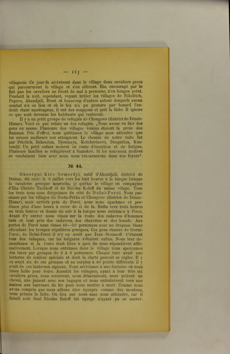 villageois. Ce jour-là arrivèrent dans le village deux cavaliers grecs qui parcoururent le village et s’en allèrent. Ilia, encouragé par le fait que les cavaliers ne firent de mal à personne, n’en bougea point. Pendant la nuit, cependant, voyant brûler les villages de Nikolitch, Popovo, Akandjali, Brest et beaucoup d’autres autour desquels aucun combat n’a eu lieu et où le feu n’a pu prendre par hasard l’en- droit étant marécageux, il eut des soupçons et prit la fuite. Il ignore ce que sont devenus les habitants qui restèrent. Il y a un petit groupe de réfugiés de Chougovo (district de Démir- Hissar). Voici ce que relate un des réfugiés. „Nous avons vu fuir des gens en masse. Plusieurs des villages voisins étaient la proie des flammes. Pris d’effroi, nous quittâmes le village sans attendre que les mêmes malheurs nos atteignent. Le chemin de notre fuite fut par Pétritch, Bélassitza, Djoumaya, Kotchérinovo, Doupnitza, Kus- tendil. Un petit enfant mourut en route d’inanition et de fatigue. Plusieurs familles se réfugièrent à Samokov. Si les nouveaux maîtres se conduisent bien avec nous, nous retournerons dans nos foyers “. N> 44. Gheorgui Kiro Semerdji, natif d’Akandjali, district de Doïran, dit ceci: le 6 juillet vers les huit heures à la turque lorsque la cavalerie grecque approcha, je quittai le village en compagnie d’ilia Christo Tachkoff et de Nicolas Koleff du même vilage. Tous les trois nous nous dirigeâmes du côté de Dolni-Poroï. Nous pas- sâmes par les villages de Sveta-Pétka et Chougovo (district de Démir- Hissar), mais arrivés près de Poroï, nous nous égarâmes et per- dîmes plus d’une heure à errer de ci de là. Enfin vers trois heures ou trois heures et demie du soir à la turque nous entrâmes à Poroï. Avant d’y entrer nous vîmes sur la route des cadavres d’hommes tués et tout près des cadavres, des charettes et des boeufs. Aux portes de Poroï nous vîmes 40—50 personnes avec un drapeau blanc attendant les troupes régulières grecques. Ces gens étaient de Gorni- Poroï; de Dolni-Poroï il n’y en avait que Ivan Stoïanoft. C’étaient tous des valaques, car les bulgares s’étaient enfuis. Nous leur de- mandâmes si la route était libre à quoi ils nous répondirent affir- mativement. Lorsque nous entrâmes dans le village nous aperçûmes des turcs par groupes de 6 à 8 personnes. Chaque turc avait une lanterne de couleur spéciale et dont la clarté pouvait se régler. Il y en avait six de ces groupes et au surplus à 40 points différents il y avait de ces lanternes signaux. Nous arrivâmes à une fontaine où nous iimes halte pour boire. Aussitôt les valaques, ayant à leur tête six cavaliers grecs, nous cernèrent, nous désarmèrent, nous prirent un cheval, une jument avec nos bagages et nous entraînèrent vers une maison aux barreaux de fer pour nous mettre à mort. Comme nous avons compris que nous allions être égorgés comme des moutons, nous prîmes la fuite. On tira sur nous sans nous atteindre, car il faisait noir. Seul Nicolas Itoleff fut égorgé n’ayant pu se sauver.