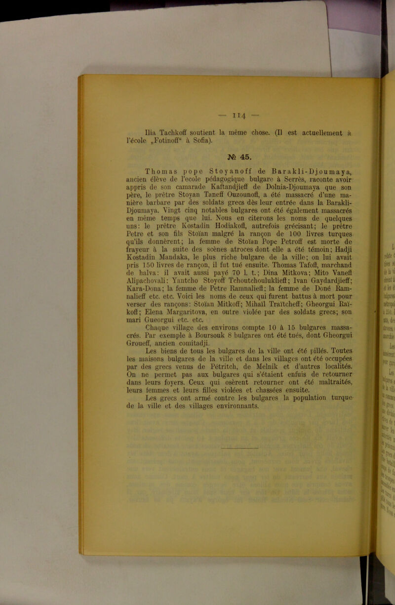 Ilia Tachkoff soutient la même chose. (Il est actuellement à l’école „Fotinoff“ à Sofia). 45. Thomas pope Stoyanoff de Barakli-Dj oumaya, ancien élève de l’ecole pédagogique bulgare à Serrés, raconte avoir appris de son camarade Kaftandjieff de Dolnia-Djoumaya que son père, le prêtre Stoyan Tanefi Ouzounoft, a été massacré d’une ma- nière barbare par des soldats grecs dès leur entrée dans la Barakli- Djoumaya. Vingt cinq notables bulgares ont été également massacrés en même temps que lui. Nous en citerons les noms de quelques uns: le prêtre Kostadin Hodiakofï, autrefois grécisant; le prêtre Petre et son fils Stoïan malgré la rançon de 100 livres turques qu’ils donnèrent; la femme de Stoïan Pope Petroff est morte de frayeur à la suite des scènes atroces dont elle a été témoin ; Hadji Kostadin Mandaka, le plus riche bulgare de la ville; on lui avait pris 150 livres de rançon, il fut tué ensuite. Thomas Tafofl, marchand de halva: il avait aussi payé 70 1. t. ; Dina Mitkova; Mito Vanefï Alipachovali : Yantcho Stoyoff Tchoutchoulukliefl ; Ivan Gaydardjieff; Kara-Dona; la femme de Petre Ramnaliefi; la femme de Doné Ram- nalieff etc. etc. Voici les noms de ceux qui furent battus à mort pour verser des rançons: Stoïan Mit kofi'; Mihaïl Traïtekelf; Gheorgui Raï- koft; Elena Margaritova, en outre violée par des soldats grecs; son mari Gueorgui etc. etc. Chaque village des environs compte 10 à 15 bulgares massa- crés. Par exemple à Boursouk 8 bulgares ont été tués, dont Gheorgui Groueff, ancien comitadji. Les biens de tous les bulgares de la ville ont été pillés. Toutes les maisons bulgares de la ville et dans les villages ont été occupées par des grecs venus de Pétritch, de Melnik et d’autres localités. On ne permet pas aux bulgares qui s’étaient enfuis de retourner dans leurs foyers. Ceux qui osèrent retourner ont été maltraités, leurs femmes et leurs filles violées et chassées ensuite. Les grecs ont armé contre les bulgares la population turque de la ville et des villages environnants.